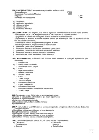 279) (ESAF/TFC-SFC/97) O lançamento a seguir registra um fato contábil
   Contas a Receber                                                          17.000
   Depreciação Acumulada de Máquinas                                          5.000
   Máquinas                                                                               15.000
   Resultados não-operacionais                                                             7.000

 a)   permutativo
 b)   modificativo aumentativo
 c)   misto aumentativo
 d)   misto diminutivo
 e)   modificativo diminutivo

280) (ESAF/TTN-97) Uma empresa, que adota o regime da competência em sua escrituração, encerrou
   exercício social em 31.12.96. Nos primeiros dias de 1997 escriturou os seguintes eventos:
   1. pagamento de salários dos empregados relativos ao mês de dezembro de 1996;
   2. recebimento da diferença de imposto recolhido a maior em dezembro de 1996 e já reclamada naquele
   mês à autoridade competente;
   3. venda de um bem do ativo permanente pelo preço de custo.
   A escrituração refere-se, respectivamente, a fatos contábeis
 a) permutativo - permutativo - permutativo
 b) modificativo diminutivo - modificativo aumentativo - permutativo
 c) permutativo - modificativo aumentativo - modificativo diminutivo
 d) modificativo diminutivo - misto aumentativo - permutativo
 e) misto diminutivo - misto aumentativo - misto diminutivo

281) (ESAF/MPOG/2001) Caracteriza fato contábil misto diminutivo a operação representada pelo
   lançamento
     D Fornecedores
 a) C Banco - Conta Movimento
     C Abatimentos sobre Compras
 b) D Caixa
     C Duplicatas a Receber
     C Receitas Financeiras
 c) D Veículos - novos
     C Caixa
     C Títulos a Pagar
     C Veículos - antigos
 d) D Empréstimos de Sócios
     C Capital a Integralizar
 e) D Empréstimos Bancários
     D Encargos Financeiros sobre Dívidas Repactuadas
     C Títulos a Pagar

282) Caracterizam o Livro Diário, todos os atributos abaixo, exceto:
a) registro de todos os fatos administrativos que afetam o patrimônio;
b) registro no órgão competente;
c) ordem cronológica de escrituração;
d) faculdade de escrituração em partidas mensais;
e) obrigatoriedade.

283) A escrituração do Livro Diário com as operações registradas em rigorosa ordem cronológica de dia, mês
    e ano atende a uma:
a) formalidade extrínseca prevista para os livros obrigatórios;
b) exigência de natureza contratual;
c) formalidade intrínseca prevista para os livros facultativos;
d) formalidade extrínseca prevista para os livros facultativos;
e) formalidade intrínseca prevista para os livros obrigatórios.

284) O lançamento de terceira fórmula, no Livro Diário, assume a seguinte forma:
 a) Local e data                                        d) Local e data
     Conta Devedora                                        Diversos
   a Diversos                                            a Conta Credora


                                                                                                             11
 