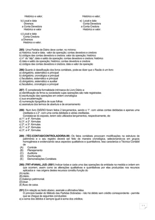 Histórico e valor;                                     Histórico e valor;
 b) Local e data                                         e) Local e data
    Diversos                                                Conta Devedora
  a Conta Devedora                                        a Conta Credora
    Histórico e valor                                       Histórico e valor.
 c) Local e data
    Conta Credora
  a Diversos
    Histórico e valor;

285) Uma Partida de Diário deve conter, no mínimo:
a) histórico; local e data; valor da operação; contas devedora e credora
b) códigos das contas devedora e credora; valor da operação; histórico
c) no. do “slip”; data e saldo da operação; contas devedora e credora; histórico
d) data e saldo da operação; histórico; contas devedora e credora
e) códigos das contas devedora e credora; data e valor da operação

286) Quanto à classificação dos livros contábeis, pode-se dizer que o Razão é um livro:
a) obrigatório, sistemático e principal
b) obrigatório, cronológico e principal
c) facultativo, sistemático e principal
d) obrigatório, sistemático e auxiliar
e) facultativo, cronológico e principal

287) É considerada formalidade intrínseca do Livro Diário a:
a) identificação da firma ou sociedade cujas operações são nele registradas
b) escrituração das operações em ordem cronológica
c) sua encadernação
d) numeração tipográfica de suas folhas
e) assinatura dos termos de abertura e de encerramento

288) Num livro DIÁRIO foram feitos 2 lançamentos, sendo o 1o. com várias contas debitadas e apenas uma
    creditada e o 2o. com uma conta debitada e várias creditadas.
    Constata-se do exposto, terem sido utilizados lançamentos, respectivamente, de:
a) 1a. e 4a. fórmulas
b) 3a. e 2a. fórmulas
c) 2a. e 3a. fórmulas
d) 1a. e 2a. fórmulas
e) 3a. e 4a. fórmulas

289) (TÉC-CONTAB/CONTROLADORIA-99) Os fatos contábeis provocam modificações na estrutura de
    patrimônio e o seu registro deverá ser feito de maneira cronológica, selecionando-os em grupos
    homogêneos e evidenciando seus aspectos qualitativos e quantitativos. Isso caracteriza a Técnica Contábil
    de
 (A)     Controle
 (B)     Planejamento
 (C)     Auditoria
 (D)     Escrituração
 (E)     Demonstrações Contábeis

290) (TRT-4ª/ANAL.JUD.-2001) Indicar todas e cada uma das operações da entidade na medida e ordem em
    que ocorrem, assim como as alterações qualitativas e quantitativas por elas produzidas nos recursos
    aplicados e nas origens destes recursos constitui função do
(A) razão.
(B) diário.
(C)balanço patrimonial.
(D)doar.
(E) fluxo de caixa.

291) Em relação ao texto abaixo, assinale a afirmativa falsa.
    O princípio basilar do Método das Partidas Dobradas - não há débito sem crédito correspondente - permite
    que se chegue às seguintes conclusões:
a) a soma dos débitos é sempre igual à soma dos créditos;

                                                                                                                11
 
