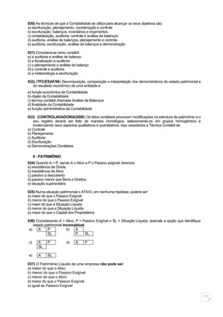 030) As técnicas de que a Contabilidade se utiliza para alcançar os seus objetivos são:
a) escrituração, planejamento, coordenação e controle
b) escrituração, balanços, inventários e orçamentos
c) contabilização, auditoria, controle e análise de balanços
d) auditoria, análise de balanços, planejamento e controle
e) auditoria, escrituração, análise de balanços e demonstração

031) Considera-se ramo contábil:
a) a auditoria e análise de balanço
b) a fiscalização e auditoria
c) o planejamento e análise de balanço
d) o controle e auditoria
e) a meteorologia e escrituração

032) (TFC/ESAF/96) Decomposição, comparação e interpretação dos demonstrativos do estado patrimonial e
   do resultado econômico de uma entidade é
a) função econômica da Contabilidade
b) objeto da Contabilidade
c) técnica contábil chamada Análise de Balanços
d) finalidade da Contabilidade
e) função administrativa da Contabilidade

033) (CONTROLADADORIA/2000) Os fatos contábeis provocam modificações na estrutura de patrimônio e o
    seu registro deverá ser feito de maneira cronológica, selecionando-os em grupos homogêneos e
    evidenciando seus aspectos qualitativos e quantitativos. Isso caracteriza a Técnica Contábil de
a) Controle
b) Planejamento
c) Auditoria
d) Escrituração
e) Demonstrações Contábeis

     6 - PATRIMÔNIO
034) Quando A < P, sendo A o Ativo e P o Passivo exigível, teremos:
a) inexistência de Dívida
b) inexistência de Ativo
c) passivo a descoberto
d) passivo menor que Bens e Direitos
e) situação superavitária

035) Numa situação patrimonial o ATIVO, em nenhuma hipótese, poderá ser:
a) maior do que o Passivo Exigível
b) menor do que o Passivo Exigível
c) maior do que a Situação Líquida
d) menor do que a Situação Líquida
e) maior do que o Capital dos Proprietários

036) Considerando A = Ativo, P = Passivo Exigível e SL = Situação Líquida, assinale a opção que identifique
    estado patrimonial inconcebível.
 a)    A     P           b)   A
             SL               P     SL

c)     A    P           d)    A     P
       SL

e)     A    SL

037) O Patrimônio Líquido de uma empresa não pode ser:
a) maior do que o Ativo
b) menor do que o Passivo Exigível
c) menor do que o Ativo
d) maior do que o Passivo Exigível
e) igual ao Passivo Exigível


                                                                                                              11
 