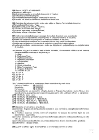 299) A conta LUCROS ACUMULADOS :
a) tem sempre saldo credor;
b) pode ter saldo devedor, se o resultado do exercício for negativo;
c) é retificadora do Patrimônio Líquido;
d) é creditada nas transferências para constituição de reservas;
e) é debitada nas reversões de reservas anteriormente constituídas.

300) Assinale a alternativa que contém contas cujos saldos no Balanço Patrimonial são devedores:
a) Fornecedores e Honorários a Pagar;
b) Capital Social Subscrito e ICMS a Recolher;
c) Lucros Acumulados e Contas a Pagar;
d) Duplicatas a Receber e Móveis e Utensílios;
e) Duplicatas a Pagar e Aluguéis a Pagar.

301) No levantamento de Balanço para apuração do resultado do período base, as contas de:
a) custos e despesas são debitadas em contrapartida de uma conta transitória de resultado;
b) receitas são creditadas em contrapartida de uma conta transitória de resultado;
c) custos e despesas são creditadas em contrapartida de uma conta transitória de resultado;
d) receitas são creditadas em contrapartida de conta de Lucros ou Prejuízos Acumulados;
e) receitas são creditadas e as de despesas e custos são debitadas em contrapartida de uma conta transitória
    de resultado.

302) Assinale a opção que identifica, pelos números de ordem , exclusivamente contas que têm saldo de
    natureza devedora, constantes da relação a seguir:
     1 - Caixa
     2 - Duplicatas a Pagar
     3 - Duplicatas a Receber
     4 - Duplicatas Descontadas
     5 - Imóveis de Uso
     6 - Máquinas
     7 - Móveis e Utensílios
     8 - Notas Promissórias a Pagar
     9 - Despesas de Salários
     10 - Veículos de Uso
a) 1, 3, 5, 7 e 9;
b) 2, 4, 6, 8 e 10;
c) 1, 2, 3, 4 e 5;
d) 6, 7, 8, 9 e l0;
e) 3, 4, 5, 6 e 7.

303) Do Balanço Patrimonial de uma empresa, foram extraídos os seguintes dados:
    Patrimônio Líquido -     R$ 150.000,00;
    Mercadorias -            R$ 150.000,00;
    Fornecedores -           R$ 50.000,00.
    Os dados faltantes são os relativos a Capital, Lucros ou Prejuízos Acumulados e outros Ativos, e têm,
    respectivamente, os seguintes valores (considere que os valores entre parênteses referem-se a prejuízos):
a) R$ 150.000,00; zero e zero;
b) R$ 150.000,00; (R$ 50.000,00) e zero;
c) R$ 150.000,00; R$ 50,00,00 e R$ 50.000,00;
d) R$ 100.000,00; R$ 50.000,00 e R$ 50.000,00;
e) R$ 150.000,00; (R$ 50.000,00) e R$ 50.000,00.

304) De acordo com o regime de competência:
a) as receitas e despesas são computadas no resultado de cada exercício na proporção dos recebimentos e
    pagamentos;
b) as receitas e despesas somente podem ser computadas no resultado do exercício depois de seus
    recebimentos e pagamentos;
c) a receita é reconhecida quando bens ou serviços são fornecidos a terceiros em troca de dinheiro ou de outro
    valor do Ativo;
d) as receitas e despesas são atribuídas aos períodos de ocorrência de seus respectivos fatos geradores;
e) as alternativas c e d estão corretas.

305) Quando se adota o regime de competência, ao encerrar-se o exercício, os saldos:

                                                                                                                 11
 