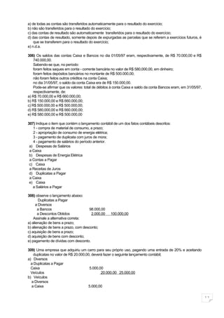 a) de todas as contas são transferidos automaticamente para o resultado do exercício;
b) não são transferidos para o resultado do exercício;
c) das contas de resultado são automaticamente transferidos para o resultado do exercício;
d) das contas de resultado, somente depois de expurgadas as parcelas que se referem a exercícios futuros, é
    que se transferem para o resultado do exercício;
e) n.d.a.

306) Os saldos das contas Caixa e Bancos no dia 01/05/97 eram, respectivamente, de R$ 70.000,00 e R$
    740.000,00.
    Sabendo-se que, no período:
    foram feitos saques em conta - corrente bancária no valor de R$ 580,000,00, em dinheiro;
    foram feitos depósitos bancários no montante de R$ 500.000,00;
    não foram feitos outros créditos na conta Caixa;
    no dia 31/05/97, o saldo da conta Caixa era de R$ 150.000,00.
    Pode-se afirmar que os valores: total de débitos à conta Caixa e saldo da conta Bancos eram, em 31/05/97,
    respectivamente, de:
a) R$ 70.000,00 e R$ 660.000,00;
b) R$ 150.000,00 e R$ 660.000,00;
c) R$ 500.000,00 e R$ 500.000,00;
d) R$ 580,000,00 e R$ 660.000,00;
e) R$ 580.000,00 e R$ 500.000,00

307) Indique o item que contém o lançamento contábil de um dos fatos contábeis descritos:
   1 - compra de material de consumo, a prazo;
   2 - apropriação de consumo de energia elétrica;
   3 - pagamento de duplicata com juros de mora;
   4 - pagamento de salários do período anterior.
 a) Despesas de Salários
 a Caixa
 b) Despesas de Energia Elétrica
 a Contas a Pagar
 c) Caixa
 a Receitas de Juros
 d) Duplicatas a Pagar
 a Caixa
 e) Caixa
   a Salários a Pagar

308) observe o lançamento abaixo:
        Duplicatas a Pagar
      a Diversos
       a Bancos                       98.000,00
       a Descontos Obtidos             2.000,00    100.000,00
    Assinale a alternativa correta:
a) alienação de bens a prazo;
b) alienação de bens a prazo, com desconto;
c) aquisição de bens a prazo;
d) aquisição de bens com desconto;
e) pagamento de dívidas com desconto.

309) Uma empresa que adquiriu um carro para seu próprio uso, pagando uma entrada de 20% e aceitando
    duplicatas no valor de R$ 20.000,00, deverá fazer o seguinte lançamento contábil;
a) Diversos
  a Duplicatas a Pagar
  Caixa                                5.000,00
  Veículos                                    20.000,00 25.000,00
b) Veículos
  a Diversos
  a Caixa                             5.000,00


                                                                                                                11
 