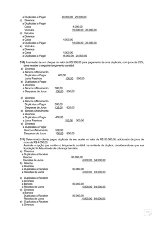 a Duplicatas a Pagar            20.000,00 25.000,00
c) Diversos
  a Duplicatas a Pagar
    Caixa                                  4.000,00
    Veículos                               16.000,00 20.000,00
d) Veículos
  a Diversos
  a Caixa                            4.000,00
  a Duplicatas a Pagar                      16.000,00 20.000,00
e) Veículos
  a Diversos
  a Caixa                          4.000,00
  a Duplicatas a Pagar             16.000,00 20.000,00

310) A emissão de um cheque no valor de R$ 500,00 para pagamento de uma duplicata, com juros de 25%,
    deve receber o seguinte lançamento contábil:
 a) Diversos
   a Bancos c/Movimento
     Duplicatas a Pagar           400,00
     Juros Passivos                     100,00 500,00
 b) Duplicatas a Pagar
   a Diversos
   a Bancos c/Movimento        500,00
   a Despesas de Juros          100,00 600,00

c) Diversos
  a Bancos c/Movimento
    Duplicatas a Pagar      500,00
    Despesas de Juros       125,00     625,00
d) Bancos c/Movimento
  a Diversos
  a Duplicatas a Pagar       400,00
  a Juros Passivos                    100,00    500,00
e) Diversos
  a Duplicatas a Pagar
   Bancos c/Movimento        500,00
   Despesas de Juros         100,00    600,00

311) Determinado cliente pagou duplicata de seu aceite no valor de R$ 80.000,00, adicionado de juros de
    mora de R$ 4.000,00.
    Assinale a opção que contém o lançamento contábil, na emitente da duplica, considerando-se que sua
    liquidação foi feita através de cobrança bancária.
a) Diversos
  a Duplicatas a Receber
   Bancos                                       80.000,00
   Receitas de Juros                                     4.000,00 84.000,00
b) Bancos
  a Diversos
  a Duplicatas a Receber                         80.000,00
  a Receitas de Juros                                    4.000,00 84.000,00

c) Duplicatas a Receber
  a Diversos
  a Bancos                                  80.000,00
  a Receitas de Juros                               4.000,00 84.000,00
d) Diversos
  a Bancos
    Duplicatas a Receber                    80.000,00
    Receitas de Juros                               4.000,00 84.000,00
e) Duplicatas a Receber
  a Diversos

                                                                                                          11
 