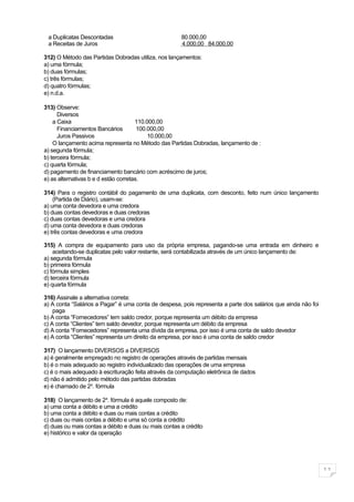a Duplicatas Descontadas                             80.000,00
 a Receitas de Juros                                  4.000,00 84.000,00

312) O Método das Partidas Dobradas utiliza, nos lançamentos:
a) uma fórmula;
b) duas fórmulas;
c) três fórmulas;
d) quatro fórmulas;
e) n.d.a.

313) Observe:
      Diversos
    a Caixa                           110.000,00
      Financiamentos Bancários         100.000,00
      Juros Passivos                       10.000,00
    O lançamento acima representa no Método das Partidas Dobradas, lançamento de :
a) segunda fórmula;
b) terceira fórmula;
c) quarta fórmula;
d) pagamento de financiamento bancário com acréscimo de juros;
e) as alternativas b e d estão corretas.

314) Para o registro contábil do pagamento de uma duplicata, com desconto, feito num único lançamento
    (Partida de Diário), usam-se:
a) uma conta devedora e uma credora
b) duas contas devedoras e duas credoras
c) duas contas devedoras e uma credora
d) uma conta devedora e duas credoras
e) três contas devedoras e uma credora

315) A compra de equipamento para uso da própria empresa, pagando-se uma entrada em dinheiro e
    aceitando-se duplicatas pelo valor restante, será contabilizada através de um único lançamento de:
a) segunda fórmula
b) primeira fórmula
c) fórmula simples
d) terceira fórmula
e) quarta fórmula

316) Assinale a alternativa correta:
a) A conta “Salários a Pagar” é uma conta de despesa, pois representa a parte dos salários que ainda não foi
    paga
b) A conta “Fornecedores” tem saldo credor, porque representa um débito da empresa
c) A conta “Clientes” tem saldo devedor, porque representa um débito da empresa
d) A conta “Fornecedores” representa uma dívida da empresa, por isso é uma conta de saldo devedor
e) A conta “Clientes” representa um direito da empresa, por isso é uma conta de saldo credor

317) O lançamento DIVERSOS a DIVERSOS
a) é geralmente empregado no registro de operações através de partidas mensais
b) é o mais adequado ao registro individualizado das operações de uma empresa
c) é o mais adequado à escrituração feita através da computação eletrônica de dados
d) não é admitido pelo método das partidas dobradas
e) é chamado de 2a. fórmula

318) O lançamento de 2a. fórmula é aquele composto de:
a) uma conta a débito e uma a crédito
b) uma conta a débito e duas ou mais contas a crédito
c) duas ou mais contas a débito e uma só conta a crédito
d) duas ou mais contas a débito e duas ou mais contas a crédito
e) histórico e valor da operação




                                                                                                               11
 