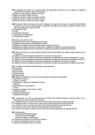 319) A operação de venda de um veículo ainda não depreciado, feita sem lucro ou prejuízo, é registrada
    contabilmente mediante o seguinte lançamento:
a) débito de contas a pagar e crédito de veículos
b) débito de veículos e crédito de caixa
c) débito de veículos e crédito de contas a receber
d) débito de contas a receber e crédito de veículos
e) débito de veículos e crédito de contas a pagar

320) A empresa “Delmiro Campos e Cia. Ltda.” devolveu a um cliente, em dinheiro, a quantia de R$ 27.000,00
    recebida a maior quando da liquidação de duplicata mercantil por ela emitida. O registro contábil do fato
    feito, acertadamente, a débito da conta:
a) “Duplicatas a Pagar”
b) “Caixa”
c) “Duplicatas a Receber”
d) “Despesas com Restituições”
e) “Devolução de Vendas”

321) Toda conta do Ativo será:
a) debitada pelo aumento e creditada pela diminuição
b) debitada pela diminuição e creditada pelo aumento
c) debitada ou creditada, conforme se trate de bem tangível e intangível
d) debitada para registrar decréscimo patrimonial e creditada para registrar aumento patrimonial
e) debitada para registrar aumento patrimonial e creditada para registrar decréscimo patrimonial

322) Tendo em vista que as contas podem receber lançamentos de débito e de crédito, pode-se afirmar que os
    lançamentos:
a) a crédito de conta de despesas representam um aumento em seu saldo
b) a débito da conta de Resultado do Exercício representam transferência das contas de despesas ou custos
c) a débito da conta de despesas representam transferência de saldo para apuração de resultado do exercício
d) a débito da conta de Resultado do Exercício representam transferência das contas de receitas
e) a crédito da conta de receitas representam transferência de saldo para apuração de resultado do exercício

323) O método das Partidas Dobradas utiliza, nos lançamentos:
a) uma fórmula
b) três fórmulas
c) duas fórmulas
d) quatro fórmulas
e) fórmulas mistas
324) Registra contabilmente o aumento das obrigações da empresa o lançamento
a) Despesas de Seguros
  a Seguros a Vencer
b) Provisão para créditos de Liquidação Duvidosa
  a Clientes
c) Adiantamentos a Fornecedores
  a Caixa
d) Impostos Incidentes sobre Vendas - ICMS
  a ICMS a Recolher
e) Duplicatas Descontadas
  a Duplicatas a Receber

325) Levando-se em conta os pressupostos do método das partidas dobradas, podemos afirmar que o
    lançamento de valores a débito de uma conta:
a) e a crédito de duas ou mais de duas contas é denominado lançamento de segunda fórmula
b) e a crédito de duas ou mais de duas contas é denominado lançamento de terceira fórmula
c) e a crédito de uma ou mais de uma conta é denominado lançamento de quarta fórmula
d) e a crédito de outra conta é denominado lançamento de terceira fórmula
e) ou mais de uma conta e a crédito de uma conta é denominado lançamento de segunda fórmula

326) O lançamento
      DUPLICATAS DESCONTADAS
      a DUPLICATAS A RECEBER
      é feito para registrar contabilmente
a) a emissão de duplicata contra cliente da empresa
b) o aceite de duplicata por parte do sacado
c) o desconto de duplicata junto a um banco

                                                                                                                11
 