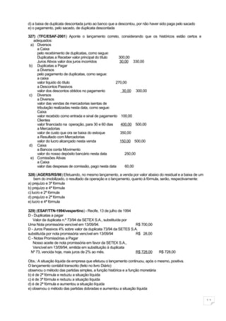 d) a baixa de duplicata descontada junto ao banco que a descontou, por não haver sido paga pelo sacado
e) o pagamento, pelo sacado, de duplicata descontada

327) (TFC/ESAF-2001) Aponte o lançamento correto, considerando que os históricos estão certos e
    adequados:
  a) Diversos
      a Caixa
      pelo recebimento de duplicatas, como segue:
      Duplicatas a Receber valor principal do título   300,00
      Juros Ativos valor dos juros incorridos           30,00 330,00
 b) Duplicatas a Pagar
      a Diversos
      pelo pagamento de duplicatas, como segue:
      a caixa
      valor líquido do título                         270,00
      a Descontos Passivos
      valor dos descontos obtidos no pagamento            30,00 300,00
 c) Diversos
      a Diversos
      valor das vendas de mercadorias isentas de
      tributação realizadas nesta data, como segue:
      Caixa
      valor recebido como entrada e sinal de pagamento 100,00
      Clientes
      valor financiado na operação, para 30 e 60 dias    400,00 500,00
      a Mercadorias
      valor de custo que ora se baixa do estoque        350,00
      a Resultado com Mercadorias
      valor do lucro alcançado nesta venda              150,00 500,00
 d) Caixa
      a Bancos conta Movimento
      valor do nosso depósito bancário nesta data          250,00
  e) Comissões Ativas
      a Caixa
      valor das despesas de comissão, pago nesta data      60,00

328) (AGERS/RS/98) Efetuando, no mesmo lançamento, a venda por valor abaixo do residual e a baixa de um
    bem do imobilizado, o resultado da operação e o lançamento, quanto à fórmula, serão, respectivamente:
a) prejuízo e 3ª fórmula
b) prejuízo e 4ª fórmula
c) lucro e 2ª fórmula
d) prejuízo e 2ª fórmula
e) lucro e 4ª fórmula

329) (ESAF/TTN-1994/vespertino) - Recife, 13 de julho de 1994
D - Duplicatas a pagar
   Valor da duplicata n.º 73/94 da SETEX S.A., substituída por
Uma Nota promissória vencível em 13/09/94.                       R$ 700,00
D - Juros Passivos 4% sobre valor da duplicata 73/94 da SETES S.A.
substituída por nota promissória vencível em 13/09/94            R$ 28,00
C - Notas Promissórias a Pagar
   Nosso aceite de nota promissória em favor da SETEX S.A.,
   Vencível em 13/09/94, emitida em substituição à duplicata
  Nº 73, vencida hoje, mais juros de 2% ao mês.                  R$ 728,00     R$ 728,00

Obs.: A situação líquida da empresa que efetuou o lançamento continuou, após o mesmo, positiva.
O lançamento contábil transcrito (feito no livro Diário)
observou o método das partidas simples, a função histórica e a função monetária
b) é de 2ª fórmula e reduziu a situação líquida
c) é de 3ª fórmula e reduziu a situação líquida
d) é de 2ª fórmula e aumentou a situação líquida
e) observou o método das partidas dobradas e aumentou a situação líquida


                                                                                                            11
 