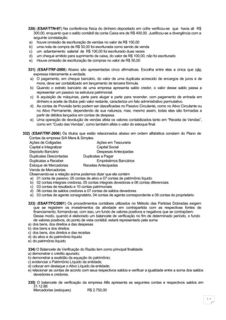330) (ESAF/TTN-97) Na conferência física do dinheiro depositado em cofre verificou-se que havia ali R$
      300,00, enquanto que o saldo contábil da conta Caixa era de R$ 400,00. Justificou-se a divergência com a
      seguinte constatação:
    a) houve omissão de escrituração de vendas no valor de R$ 100,00
    b) uma nota de compra de R$ 50,00 foi escriturada como sendo de venda
    c) um adiantamento salarial de R$ 100,00 foi escriturado duas vezes
    d) um cheque emitido para suprimento de caixa, do valor de R$ 100,00, não foi escriturado
    e) Houve omissão de escrituração de compras no valor de R$ 50,00

   331) (ESAF/TRF-2000) Abaixo são apresentadas cinco afirmativas. Escolha entre elas a única que não
      expressa inteiramente a verdade.
    a) O pagamento, em cheque bancário, do valor de uma duplicata acrescido de encargos de juros e de
        mora, deve ser contabilizado em lançamento de terceira fórmula.
    b) Quando o extrato bancário de uma empresa apresenta saldo credor, o valor desse saldo passa a
        representar um passivo na estrutura patrimonial.
    c) A aquisição de máquinas, parte para alugar e parte para revender, com pagamento de entrada em
        dinheiro e aceite de títulos pelo valor restante, caracteriza um fato administrativo permutativo.
    d) As contas de Provisão tanto podem ser classificadas no Passivo Circulante, como no Ativo Circulante ou
        no Ativo Permanente, dependendo de sua natureza, mas, mesmo assim, todas elas são formadas a
        partir de débitos lançados em contas de despesa.
    e) Uma operação de devolução de vendas afeta os valores contabilizados tanto em “Receita de Vendas”,
        como em “Custo das Vendas”, como também afeta o valor do estoque final.

332) (ESAF/TRF-2000) Os títulos que estão relacionados abaixo em ordem alfabética constam do Plano de
   Contas da empresa S/A Mera & Simples.
    Ações de Coligadas                       Ações em Tesouraria
    Capital a Integralizar                   Capital Social
    Depósito Bancário                        Despesas Antecipadas
    Duplicatas Descontadas           Duplicatas a Pagar
    Duplicatas a Receber                     Empréstimos Bancários
    Estoque de Mercadorias           Receitas Antecipadas
    Venda de Mercadorias
    Observando-se a relação acima podemos dizer que ela contém
    a) 01 conta de passivo, 05 contas de ativo e 07 contas de patrimônio líquido
    b) 02 contas integrais credoras, 05 contas integrais devedoras e 06 contas diferenciais
    c) 03 contas de resultado e 10 contas patrimoniais
    d) 06 contas de saldos credores e 07 contas de saldos devedores
    e) 03 contas de agente consignatário, 04 contas de agente correspondente e 06 contas do proprietário

   333) (ESAF/TFC/2001) Os procedimentos contábeis utilizados no Método das Partidas Dobradas exigem
      que se registrem os investimentos da atividade em contrapartida com as respectivas fontes de
      financiamento, formando-se, com isso, um fundo de valores positivos e negativos que se contrapõem.
      Desse modo, quando é elaborado um balancete de verificação no fim de determinado período, o fundo
      de valores positivos, do ponto de vista contábil, estará representado pela soma
   a) dos bens, dos direitos e das despesas
   b) dos bens e dos direitos
   c) dos bens, dos direitos e das receitas
   d) do ativo e do patrimônio líquido
   e) do patrimônio líquido

   334) O Balancete de Verificação do Razão tem como principal finalidade:
   a) demonstrar o crédito apurado;
   b) demonstrar a exatidão da equação do patrimônio;
   c) evidenciar o Patrimônio Líquido da entidade;
   d) colocar em destaque o Ativo Líquido da entidade;
   e) relacionar as contas de acordo com seus respectivos saldos e verificar a igualdade entre a soma dos saldos
       devedores e credores.

   335) O balancete de verificação da empresa Alfa apresenta as seguintes contas e respectivos saldos em
      31.12.88:
      Mercadorias (estoques)         R$ 2.750,00

                                                                                                                   11
 