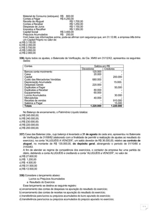 Material de Consumo (estoques) R$ 800,00
    Contas a Pagar                  R$ 4.250,00
    Receita de Aluguel                     R$ 1.700,00
    Contas a Receber                       R$ 1.250,00
    Despesas de Juros                      R$ 1.150,00
    Impostos a Recolher                    R$ 1.350,00
    Capital Social                  R$ 3.400,00
    Prejuízos Acumulados            R$ 250,00
    Com base nas informações acima, pode-se afirmar com segurança que, em 31.12.88, a empresa Alfa tinha
    um Capital Próprio no valor de:
a) R$ 3.150,00
b) R$ 2.350,00
c) R$ 3.700,00
d) R$ 3.950,00
e) R$ 2.900,00

336) Após todos os ajustes, o Balancete de Verificação, da Cia. XMW em 31/12/X2, apresentou os seguintes
   dados:

    Contas                                                        Saldos em R$
                                                        Devedores         Credores
    Bancos conta movimento                                      120.000                 -
    Caixa                                                        20.000                 -
    Capital                                                            -         200.000
    Custo das Mercadorias Vendidas                              680.000                 -
    Depreciação Acumulada                                              -          15.000,
    Despesas Gerais                                             220.000                 -
    Duplicatas a Pagar                                                 -          50,000
    Duplicatas a Receber                                         80.000                 -
    Equipamentos                                                 60.000                 -
    Lucros Acumulados                                                  -          30.000
    Mercadorias                                                  40.000                 -
    Receitas de vendas                                                 -         910.000
    Salários a Pagar                                                   -          15.000
    Totais                                                    1.220.000        1.220.000

    No Balanço de encerramento, o Patrimônio Líquido totaliza:
a) R$ 245.000,00;
b) R$ 240.000,00;
c) R$ 230.000,00;
d) R$ 220.000,00;
e) R$ 200.000,00.

337) Casa das Baterias Ltda., cujo balanço é levantado a 31 de agosto de cada ano, apresentou no Balancete
    de Verificação de 31/08/82 (elaborado com a finalidade de permitir a realização de ajustes ao resultado do
    exercício), na conta “ALUGUÉIS A VENCER”, um saldo devedor de R$ 36.000,00, relativo ao contrato de
    aluguel, no montante de R$ 135.000,00, do depósito geral, abrangendo o período de 01/10/80 a
    31/03/83.
    A fim de atender ao regime de competência dos exercícios, o contador da empresa fez uma partida de
    diário, debitando a conta ALUGUÉIS e creditando a conta “ALUGUÉIS a VENCER”, no valor de:
a) R$ 27.600,00
b) R$ 1.200,00
c) R$ 4.500,00
d) R$ 31.500,00
e) R$ 13.500,00

338) Considere o lançamento abaixo:
         Lucros ou Prejuízos Acumulados
        a Resultado do Exercício
     Esse lançamento se destina ao seguinte registro:
a) encerramento das contas de despesas na apuração do resultado do exercício;
b) encerramento das contas de receitas na apuração do resultado do exercício;
c) transferência para lucros ou prejuízos acumulados do lucro apurado do exercício;
d) transferência para lucros ou prejuízos acumulados do prejuízo apurado no exercício;

                                                                                                                 11
 
