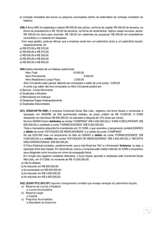 e) correção monetária dos lucros ou prejuízos acumulados dentro da sistemática da correção monetária do
   balanço.

339) A firma ABC foi registrada e obteve R$ 500,00 dos sócios, na forma de capital; R$ 300,00 de terceiros, na
    forma de empréstimos e R$ 150,00 de terceiros, na forma de rendimentos. Aplicou esses recursos, sendo:
    R$ 450,00 em bens para revender; R$ 180,00 em caderneta de poupança; R$ 240,00 em empréstimos
    concedidos; e o restante em despesas.
  Com essa gestão, pode-se afirmar que a empresa ainda tem um patrimônio bruto e um patrimônio líquido,
    respectivamente, de:
a) R$ 870,00 e R$ 570,00
b) R$ 690,00 e R$ 570,00
c) R$ 630,00 e R$ 330,00
d) R$ 950,00 e R$ 500,00
e) R$ 950,00 e R$ 650,00

340) Dados extraídos de um balanço patrimonial:
     Ativo Total                                    10.000,00
     Ativo Permanente                                        5.000,00
     Ativo Realizável a Longo Prazo                  2.000,00
    Ativo Circulante (valor parcial, faltando ser computado o saldo de uma conta) 3.500,00
    A conta cujo saldo não fora computado no Ativo Circulante poderá ser:
a) Bancos - Conta Movimento
b) Duplicatas a Receber
c) Mercadorias em Estoque
d) Despesas Pagas Antecipadamente
e) Duplicatas Descontadas

341) (ESAF/AFTN-1989) A empresa Comercial Santa Rita Ltda., registrou nos livros fiscais e comerciais a
   aquisição, em 28/09/88, de 500 (quinhentas) radiolas, ao preço unitário de R$ 10.000,00. O ICMS
   destacado na nota fiscal, R$ 600.000,00, foi calculado à alíquota de 12% (doze por cento).
   No livro DIÁRIO foram debitadas as contas “COMPRAS” (R$ 4.400.000,00) e “ICMS A RECUPERAR” (R$
   600.000,00) e creditada a conta “FORNECEDORES” (R$ 5.000.000,00).
   Toda a mercadoria adquirida foi inventariada em 31/12/88, o que acarretou o lançamento contábil (DIÁRIO)
   a débito da conta “ESTOQUES DE MERCADORIAS” e a crédito da conta “COMPRAS”.
   No dia 03/01/89 mais um lançamento foi feito do DIÁRIO a débito da conta “FORNECEDORES” (R$
   5.000.000,00) e a crédito das contas “ESTOQUES DE MERCADORIAS” (R$ 4.400.000,00) e “RECEITA
   NÃO-OPERACIONAIS” (R$ 600.000,00
   O Fisco Estadual constatou, posteriormente, que a nota fiscal era “fria” e o fornecedor fantasma, ou seja, a
   operação tinha sido forjada. Em decorrência, autuou a empresa pelo crédito indevido do ICMS e enquadrou
   seus dirigentes como incursos em crime de sonegação fiscal.
   Em função dos registros contábeis efetuados, o lucro líquido apurado e declarado pela Comercial Santa
   Rita Ltda., em 31/12/88, no montante de R$ 10.000.000,00
 a) não foi afetado
 b) foi reduzido em R$ 600.000,00
 c) foi aumentado em R$ 600.000,00
 d) foi reduzido em R$ 5.000.000,00
 e) foi reduzido em R$ 4.400.000,00

342) (ESAF/TFC-SFC/97) Aponte o lançamento contábil que enseje variação do patrimônio líquido.
 a) Reserva de Lucros a Realizar
      a Lucros Acumulados
 b) Reserva Legal
      a Capital
 c) Prejuízos Acumulados
      a Resultado do Exercício


                                                                                                                  11
 