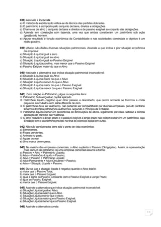 038) Assinale a incorreta
a) O método de escrituração utiliza-se da técnica das partidas dobradas.
b) O patrimônio é composto pelo conjunto de bens, direitos e obrigações.
c) Chama-se de ativo o conjunto de bens e direitos e de passivo exigível ao conjunto das obrigações.
d) Azienda tem correlação com fazenda, uma vez que ambos consideram um patrimônio sob ação
   (gestão) do homem.
e) Apurar resultado é função econômica da Contabilidade e nas sociedades comerciais o objetivo é um
   rédito positivo.

039) Abaixo são dadas diversas situações patrimoniais. Assinale a que indica a pior situação econômica
    da empresa:
a) Situação Líquida igual a zero
b) Situação Líquida igual ao ativo
c) Situação Líquida igual ao Passivo Exigível
d) Situação Líquida positiva, mas menor que o Passivo Exigível
e) Passivo Exigível maior do que o Ativo

040) Assinale a alternativa que indica situação patrimonial inconcebível:
a) Situação Líquida igual ao Ativo
b) Situação Líquida maior do que o Ativo
c) Situação Líquida menor do que o Ativo
d) Situação Líquida maior do que o Passivo Exigível
e) Situação Líquida menor do que o Passivo Exigível

041) Com relação ao Patrimônio, julgue os seguintes itens:
 Patrimônio bruto é igual ao capital aplicado
 Patrimônio líquido negativo quer dizer passivo a descoberto, que ocorre somente se tivermos a conta
   prejuízos acumulados com saldo diferente de zero.
 O patrimônio deve ser autônomo, não podendo ser compartilhado por diversas empresas, pois do contrário
   teríamos diversos patrimônios autônomos, segundo o Princípio da Entidade.
 Patrimônio líquido menor em decorrência de diminuições de ativos, legalmente previstas, satisfaz a correta
   aplicação do princípio da Prudência.
 O ativo realizável a longo prazo e o passivo exigível a longo prazo não podem existir em um patrimônio, cuja
   Entidade tem o seu término previsto no final do exercício social em curso.

042) Não são considerados bens sob o ponto de vista econômico:
a) Semoventes.
b) Frutos pendentes.
c) Animais no pasto.
d) Águas do mar
e) Uma marca de empresa.

043) Na maioria das empresas comerciais, o Ativo suplanta o Passivo (Obrigações). Assim, a representação
    mais comum do patrimônio de uma empresa comercial assume a forma:
a) Passivo + Ativo = Patrimônio Líquido;
b) Ativo + Patrimônio Líquido = Passivo;
c) Ativo = Passivo + Patrimônio Líquido;
d) Ativo Permanente + Ativo Circulante = Passivo;
e) Ativo + Situação Líquida = Passivo.

044) Diz-se que a situação líquida é negativa quando o Ativo total é:
a) maior que o Passivo Total;
b) maior que o Passivo Exigível;
c) igual à soma do Passivo Circulante com o Passivo Exigível a Longo Prazo;
d) igual ao Passivo Exigível;
e) menor que o Passivo Exigível.

045) Assinale a alternativa que indica situação patrimonial inconcebível:
a) Situação Líquida igual ao Ativo;
b) Situação Líquida maior que o Ativo
c) Situação Líquida menor que o Ativo;
d) Situação Líquida maior que o Passivo Exigível;
e) Situação Líquida menor que o Passivo Exigível.

046) Assinale a alternativa correta:

                                                                                                                 11
 