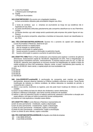d) Lucros Acumulados
    a Reserva para Contingências
 e) Capital
    a Prejuízos Acumulados

343) (ESAF/MPOG/2001) De acordo com a legislação brasileira,
     os bens arrendados utilizados pela arrendatária integram seu Ativo.
 a)
 b) o fundo de comércio que a empresa vai acumulando ao longo de sua existência não é
     registrado em seu Ativo.
 c) as partes beneficiárias atribuídas gratuitamente pela companhia classificam-se no seu Patrimônio
     Líquido.
 d) os tributos devidos cujo valor esteja sendo questionado pela empresa não podem figurar em seu
     Passivo.
 e) as ações da própria companhia, adquiridas e mantidas em tesouraria, devem ser classificadas no
     seu Ativo.

344) (TÉC-CONTAB/CONTROLADORIA-99) Quando há o aumento do capital com utilização de
   Lucros Acumulados e Reservas, observa-se que
 (A) haverá aumento no capital próprio
 (B) não há variação no capital próprio
 (C) haverá a diminuição no capital próprio
 (D) haverá aumento no passivo e diminuição no patrimônio líquido
 (E) haverá a diminuição no passivo e aumento no patrimônio líquido

345) (ESAF/TFC-1996) Pedro e Paulo constituíram uma empresa para explorar o comércio de gêneros
    alimentícios. Subscreveram capital de 100.000,00, integralizado em 20%. Para a integralização, os
    sócios fizeram empréstimo bancário, individualmente. A empresa adquiriu bens de uso, no valor de
    30.000,00, utilizando para pagamento os recursos oriundos da integralização do capital e títulos de
    crédito emitidos em favor dos vendedores. Adquiriu, ainda, a prazo, mercadorias para revenda, no
    valor de 20.000,00. Assim sendo, o capital próprio da nova sociedade é de
a) zero
b) 20.000.00
c) 30 000.00
d) 50.000,00
e) 100.000,00

346) (Unb-CESPE/STF-analista/99) A escrituração da companhia será mantida em registros
    permanentes, devendo observar métodos ou Critérios contábeis uniformes no tempo. Tendo havido
    modificação de métodos ou critérios contábeis, de efeitos relevantes no resultado do período, a
    companhia tem o dever de
a) alterar a sua escrita, revertendo os registros, pois não pode haver mudança de método ou critério
    contábil.
b) excluir os seus efeitos da base de cálculo dos dividendos a serem distribuídos.
c) oferecer a diferença à tributação, caso tenha ocorrido acréscimo de resultado.
d) retificar o valor do patrimônio líquido no balanço patrimonial, passando a demonstrar a situação sem
    esses efeitos e com eles em todos os exercícios sociais subsequentes.
e) indicá-la em nota explicativa e ressaltar esses efeitos.

347) (ESAF/TFC-1996) A conta Marcas e Patentes é representativa de
a) bem do ativo permanente - imobilizado, sujeita a depreciação
b) bem do ativo permanente - investimentos, sujeito a depreciação
c) direito do ativo permanente - imobilizado, sujeito o amortização
d) direito do ativo permanente - investimentos, sujeito a amortização
e) bem ou direito do ativo diferido, sujeito a exaustão

348) (TÉC-CONTAB/CONTROLADORIA-99) Ao liquidar uma dívida da empresa
 (A)   o seu débito diminuirá
 (B)   a sua dívida aumentará


                                                                                                          11
 