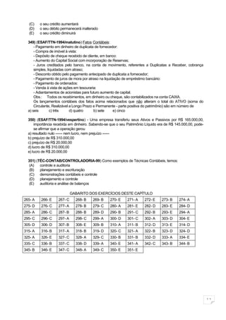 (C)    o seu crédito aumentará
  (D)    o seu débito permanecerá inalterado
  (E)    o seu crédito diminuirá

  349) (ESAF/TTN-1994/matutino) Fatos Contábeis:
      - Pagamento em dinheiro de duplicata de fornecedor:
      - Compra de imóvel à vista:
      - Depósito de cheque recebido de cliente, em banco:
      - Aumento do Capital Social com incorporação de Reservas;
      - Juros creditados pelo banco, na conta de movimento, referentes a Duplicatas a Receber, cobrança
      simples, liquidadas com atraso;
      - Desconto obtido pelo pagamento antecipado de duplicata a fornecedor;
      - Pagamento de juros de mora por atraso na liquidação de empréstimo bancário:
      - Pagamento de ordenados:
      - Venda à vista de ações em tesouraria:
      - Adiantamentos de acionistas para futuro aumento de capital.
      Obs.: Todos os recebimentos, em dinheiro ou cheque, são contabilizados na conta CAIXA.
      Os lançamentos contábeis dos fatos acima relacionados que não alteram o total do ATIVO (soma do
      Circulante, Realizável a Longo Prazo e Permanente - parte positiva do patrimônio) são em número de
  a) seis        c) três     d) quatro     b) sete     e) cinco

  350) (ESAF/TTN-1994/vespertino) - Uma empresa transferiu seus Ativos e Passivos por R$ 165.000,00,
      importância recebida em dinheiro. Sabendo-se que o seu Patrimônio Líquido era de R$ 145.000,00, pode-
      se afirmar que a operação gerou
  a) resultado nulo ------ nem lucro, nem prejuízo ------
  b) prejuízo de R$ 310.000,00
  c) prejuízo de R$ 20.000,00
  d) lucro de R$ 310.000,00
  e) lucro de R$ 20.000,00

  351) (TÉC-CONTAB/CONTROLADORIA-99) Como exemplos de Técnicas Contábeis, temos:
   (A)   controle e auditoria
   (B)   planejamento e escrituração
   (C)   demonstrações contábeis e controle
   (D)   planejamento e controle
   (E)   auditoria e análise de balanços

                             GABARITO DOS EXERCÍCIOS DESTE CAPÍTULO
265- A   266- E     267- C     268- B   269- B     270- E    271- A    272- E     273- B    274- A
275- D   276- C     277- A     278- B   279- C     280- A    281- E    282- D     283- E    284- D
285- A   286- C     287- B     288- B   289- D     290- B    291- C    292- B     293- E    294- A
295- C   296- C     297- A     298- C   299- A     300- D    301- C    302- A     303- D    304- E
305- D   306- D     307- B     308- E   309- B     310- A    311- B    312- D     313- E    314- D
315- A   316- B     317- A     318- B   319- D     320- C    321- A    322- B     323- D    324- D
325- A   326- E     327- C     328- A   329- C     330- B    331- B    332- D     333- A    334- E
335- C   336- B     337- C     338- D   339- A     340- E    341- A    342- C     343- B    344- B
345- B   346- E     347- C     348- A   349- C     350- E    351- E




                                                                                                              11
 