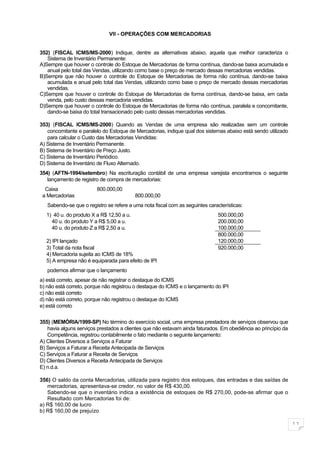 VII - OPERAÇÕES COM MERCADORIAS


352) (FISCAL ICMS/MS-2000) Indique, dentre as alternativas abaixo, aquela que melhor caracteriza o
   Sistema de Inventário Permanente:
A)Sempre que houver o controle do Estoque de Mercadorias de forma contínua, dando-se baixa acumulada e
   anual pelo total das Vendas, utilizando como base o preço de mercado dessas mercadorias vendidas.
B)Sempre que não houver o controle do Estoque de Mercadorias de forma não contínua, dando-se baixa
   acumulada e anual pelo total das Vendas, utilizando como base o preço de mercado dessas mercadorias
   vendidas.
C)Sempre que houver o controle do Estoque de Mercadorias de forma contínua, dando-se baixa, em cada
   venda, pelo custo dessas mercadoria vendidas.
D)Sempre que houver o controle do Estoque de Mercadorias de forma não contínua, paralela e concomitante,
   dando-se baixa do total transacionado pelo custo dessas mercadorias vendidas.

353) (FISCAL ICMS/MS-2000) Quando as Vendas de uma empresa são realizadas sem um controle
   concomitante e paralelo do Estoque de Mercadorias, indique qual dos sistemas abaixo está sendo utilizado
   para calcular o Custo das Mercadorias Vendidas:
A) Sistema de Inventário Permanente.
B) Sistema de Inventário de Preço Justo.
C) Sistema de Inventário Periódico.
D) Sistema de Inventário de Fluxo Alternado.
354) (AFTN-1994/setembro) Na escrituração contábil de uma empresa varejista encontramos o seguinte
   lançamento de registro de compra de mercadorias:
  Caixa                  800.000,00
 a Mercadorias                            800.000,00
   Sabendo-se que o registro se refere a uma nota fiscal com as seguintes características:
  1) 40 u. do produto X a R$ 12,50 a u.                                        500.000,00
    40 u. do produto Y a R$ 5,00 a u.                                          200.000,00
    40 u. do produto Z a R$ 2,50 a u.                                          100.000,00
                                                                               800.000,00
  2) IPI lançado                                                               120.000,00
  3) Total da nota fiscal                                                      920.000,00
  4) Mercadoria sujeita ao ICMS de 18%
  5) A empresa não é equiparada para efeito de IPI
   podemos afirmar que o lançamento
a) está correto, apesar de não registrar o destaque do ICMS
b) não está correto, porque não registrou o destaque do ICMS e o lançamento do IPI
c) não está correto
d) não está correto, porque não registrou o destaque do ICMS
e) está correto


355) (MEMÓRIA/1999-SP) No término do exercício social, uma empresa prestadora de serviços observou que
   havia alguns serviços prestados a clientes que não estavam ainda faturados. Em obediência ao princípio da
   Competência, registrou contabilmente o fato mediante o seguinte lançamento:
A) Clientes Diversos a Serviços a Faturar
B) Serviços a Faturar a Receita Antecipada de Serviços
C) Serviços a Faturar a Receita de Serviços
D) Clientes Diversos a Receita Antecipada de Serviços
E) n.d.a.

356) O saldo da conta Mercadorias, utilizada para registro dos estoques, das entradas e das saídas de
   mercadorias, apresentava-se credor, no valor de R$ 430,00.
   Sabendo-se que o inventário indica a existência de estoques de R$ 270,00, pode-se afirmar que o
   Resultado com Mercadorias foi de:
a) R$ 160,00 de lucro
b) R$ 160,00 de prejuízo

                                                                                                               11
 