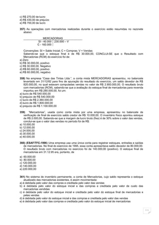 c) R$ 270,00 de lucro
d) R$ 430,00 de prejuízo
e) R$ 700,00 de lucro

357) As operações com mercadorias realizadas durante o exercício estão resumidas no razonete
   abaixo:

                     MERCADORIAS
                SI - 40.000 230.000 – V
                C - 160.000

   Convenções: SI = Saldo Inicial; C = Compras; V = Vendas
   Sabendo-se que o estoque final é de R$ 30.000,00, CONCLUI-SE que o Resultado com
   Mercadorias (RCM) do exercício foi de:
a) Zero
b) R$ 30.000,00, positivo
c) R$ 30.000,00. Negativo
d) R$ 60.000,00, positivo
e) R$ 60.000,00, negativo

358) Na empresa “Casa das Tintas Ltda.”, a conta mista MERCADORIAS apresentou, no balancete
    levantado em 31/12/82 para fins de apuração do resultado do exercício, um saldo devedor de R$
    820.000,00, no qual estavam computadas vendas no valor de R$ 2.900.000,00. O resultado bruto
    com mercadorias (RCM), sabendo-se que a avaliação do estoque final de mercadorias para revenda
    importou em R$ 280.000,00, foi um:
a) lucro de R$ 540.000,00
b) prejuízo de R$ 540.000,00
c) lucro de R$ 2.360.000,00
d) lucro de R$ 1.800.000,00
e) prejuízo de R$ 1.100.000,00

359) “Mercadorias”, usada como conta mista por uma empresa, apresentou no balancete de
    verificação de final de exercício saldo credor de R$ 10.000,00. O inventário físico apontou estoque
    de R$ 2.000,00. Sabendo-se que a margem de lucro bruto (fixa) é de 30% sobre o valor das vendas,
    conclui-se que o valor das vendas no período foi de R$:
a) 10.000,00
b) 12.000,00
c) 24.000,00
d) 30.000,00
e) 40.000,00

360) (ESAF/TFC-1996) Uma empresa usa uma única conta para registrar estoques, entradas e saídas
   de mercadorias. No final do exercício de 1995, essa conta apresentava saldo devedor de 80.000,00.
   O resultado bruto com mercadorias no exercício foi de 140.000,00 (positivo). O estoque final de
   mercadorias em 31.12.95 era, portanto, de
a) 60.000,00
b) 80.000,00
c) 120.000,00
d) 140.000,00
e) 220.000,00

361) No sistema de inventário permanente, a conta de Mercadorias, cujo saldo representa o estoque
   atualizado das mercadorias existentes, é assim movimentada:
a) é debitada pelo valor das compras e creditada pelo valor das vendas
b) é debitada pelo valor do estoque inicial e das compras e creditada pelo valor de custo das
   mercadorias vendidas
c) é debitada pelo valor do estoque inicial e creditada pelo valor do estoque final de mercadorias e
   pelas vendas
d) é debitada pelo valor do estoque inicial e das compras e creditada pelo valor das vendas
e) é debitada pelo valor das compras e creditada pelo valor do estoque inicial de mercadorias


                                                                                                          11
 