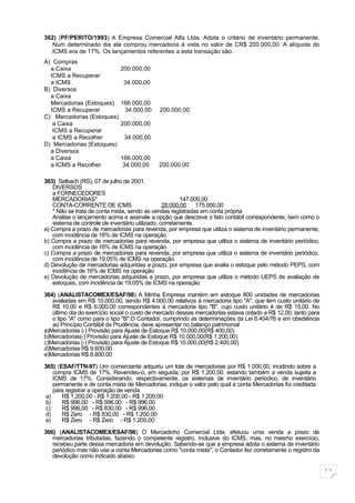 362) (PF/PERITO/1993) A Empresa Comercial Alfa Ltda. Adota o critério de inventário permanente.
   Num determinado dia ela comprou mercadoria à vista no valor de CR$ 200.000,00. A alíquota do
   ICMS era de 17%. Os lançamentos referentes a esta transação são:
A) Compras
  a Caixa                     200.000,00
  ICMS a Recuperar
  a ICMS                       34.000,00
B) Diversos
  a Caixa
  Mercadorias (Estoques)      166.000,00
  ICMS a Recuperar             34.000,00     200.000,00
C) Mercadorias (Estoques)
   a Caixa                    200.000,00
   ICMS a Recuperar
   a ICMS a Recolher           34.000,00
D) Mercadorias (Estoques)
  a Diversos
  a Caixa                     166.000,00
  a ICMS a Recolher            34.000,00     200.000,00

363) Selbach (RS), 07 de julho de 2001.
   DIVERSOS
   a FORNECEDORES
   MERCADORIAS*                                         147.000,00
   CONTA-CORRENTE DE ICMS                        28.000,00 175.000,00
   * Não se trata de conta mista, sendo as vendas registradas em conta própria
   Analise o lançamento acima e assinale a opção que descreve o fato contábil correspondente, bem como o
   sistema de controle de inventário utilizado, corretamente.
a) Compra a prazo de mercadorias para revenda, por empresa que utiliza o sistema de inventário permanente,
   com incidência de 16% de ICMS na operação
b) Compra a prazo de mercadorias para revenda, por empresa que utiliza o sistema de inventário periódico,
   com incidência de 16% de ICMS na operação
c) Compra a prazo de mercadorias para revenda, por empresa que utiliza o sistema de inventário periódico,
   com incidência de 19,05% de ICMS na operação
d) Devolução de mercadorias adquiridas a prazo, por empresa que avalia o estoque pelo método PEPS, com
   incidência de 16% de ICMS na operação
e) Devolução de mercadorias adquiridas a prazo, por empresa que utiliza o método UEPS de avaliação de
   estoques, com incidência de 19,05% de ICMS na operação

364) (ANALISTACOMEX/ESAF/98) A Minha Empresa mantém em estoque 800 unidades de mercadorias
   avaliadas em R$ 10.000,00, sendo R$ 4.000,00 relativos à mercadoria tipo "A", que tem custo unitário de
   R$ 10,00 e R$ 6.000,00 correspondentes à mercadoria tipo "B", cujo custo unitário é de R$ 15,00. No
   último dia do exercício social o custo de mercado dessas mercadorias estava cotado a R$ 12,00, tanto para
   o tipo "A" como para o tipo "B".O Contador, cumprindo as determinações da Lei 6.404/76 e em obediência
   ao Princípio Contábil da Prudência, deve apresentar no balanço patrimonial
a)Mercadorias (-) Provisão para Ajuste de Estoque R$ 10.000,00(R$ 400,00)
b)Mercadorias(-) Provisão para Ajuste de Estoque R$ 10.000,00(R$ 1.200,00)
c)Mercadorias (-) Provisão para Ajuste de Estoque R$ 10.000,00(R$ 2.400,00)
d)Mercadorias R$ 9.600,00
e)Mercadorias R$ 8.800,00

365) (ESAF/TTN-97) Um comerciante adquiriu um lote de mercadorias por R$ 1.000,00, incidindo sobre a
    compra ICMS de 17%. Revendeu-o, em seguida, por R$ 1.200,00, estando também a venda sujeita a
    ICMS de 17%. Considerando, respectivamente, os sistemas de inventário periódico, de inventário
    permanente e de conta mista de Mercadorias, indique o valor pelo qual a conta Mercadorias foi creditada
    para registrar a operação de venda.
 a)    R$ 1.200,00 - R$ 1.200,00 - R$ 1.200,00
 b)    R$ 996,00 - R$ 996,00 - R$ 996,00
 c)    R$ 996,00 - R$ 830,00 - R$ 996,00
 d)    R$ Zero - R$ 830,00 - R$ 1.200,00
 e)    R$ Zero - R$ Zero - R$ 1.200,00

366) (ANALISTACOMEX/ESAF/98) O Mercadinho Comercial Ltda. efetuou uma venda a prazo de
   mercadorias tributadas, fazendo o competente registro, inclusive do ICMS, mas, no mesmo exercício,
   recebeu parte dessa mercadoria em devolução. Sabendo-se que a empresa adota o sistema de inventário
   periódico mas não usa a conta Mercadorias como "conta mista", o Contador fez corretamente o registro da
   devolução como indicado abaixo:

                                                                                                               11
 