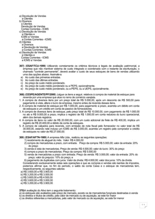 a) Devolução de Vendas
   a Clientes
b) Diversos
  a Clientes
  Devolução de Vendas
  Contas Correntes - ICMS
c) Devolução de Vendas
   a Clientes e
  ICMS s/ Vendas
   a Contas Correntes - ICMS
d) Clientes
   a Diversos
   a Devolução de Vendas
   a Contas Correntes - ICMS
e) Devolução de Vendas
   a Clientes e
  Contas Correntes - ICMS
   a ICMS s/ Vendas

367) (ESAF/TCU-1999) Utilizando corretamente os critérios técnicos e legais de avaliação patrimonial, a
   empresa que não mantiver sistema de custo integrado e coordenado com o restante da escrituração, o
   chamado "controle permanente", deverá avaliar o custo de seus estoques de bens de vendas utilizando
   uma das opções abaixo. Assinale-a.
 a) Ao custo das primeiras entradas.
 b) Ao custo das últimas entradas.
 c) Ao preço de custo médio ponderado.
 d) Ao preço de custo médio ponderado ou a PEPS, opcionalmente.
 e) Ao preço de custo médio ponderado, ou a PEPS, ou a UEPS, opcionalmente.

368) (CESPE/AGENTE/PF/2000) Julgue os itens a seguir, relativos à compra de material de estoque para
    revenda por uma empresa que atue no ramo de comércio varejista.
1. A compra de diversos itens por um preço total de R$ 5.000,00, após um desconto de R$ 500,00 para
    pagamento à vista, altera o lucro da empresa, mesmo antes da revenda desses itens.
2. A compra de material de estoque por R$ 1.000,00, para pagamento a prazo, acarreta um débito em conta
    de estoques e um crédito em conta de passivo de fornecedores.
3. A compra de diversos itens de estoque, pelo preço total de R$ 10.000,00, com pagamento de R$ 1.000,00
    no ato e R$ 9.000,00 a prazo, implica o registro de R$ 1.000,00 em conta redutora do lucro operacional,
    além dos demais registros.
4. A compra de itens no valor de R$ 20.000,00, com um custo adicional de frete de R$ 400,00, implica um
    registro de R$ 20.400,00 a débito de conta de estoques.
5. A compra de calçados para revenda, com emissão de nota fiscal pelo fornecedor no valor total de R$
    30.000,00, estando nele incluso um ICMS de R$ 3.000,00, acarreta um registro pelo comprador a crédito
    de estoques no valor de R$ 27.000,00.

369) (ESAF/AFTN-1989) A empresa Alfa Ltda., realizou as seguintes operações:
     1) recebimento de aluguel do mês. Valor: R$ 4.000,00
     2) compra de mercadorias a prazo, com entrada. Preço da compra: R$ 5.000,00; valor da entrada: 20%
         do preço
     3) venda à vista de mercadorias. Preço de venda: R$ 4.000,00; valor do lucro: 30% do preço
     4) compra a prazo de mercadorias. Preço da compra: R$ 5.000,00
     5) venda de mercadorias a prazo com entrada. Preço da venda: R$ 3.000,00; valor da entrada: 20% do
         preço; valor do prejuízo: 10% do preço; e
     6) pagamento de duplicatas com juros. Valor da dívida: R$ 4.000,00; valor dos juros: 10% da dívida.
   Considerando exclusivamente estas seis operações e que as compras e vendas são isentas de impostos,
   podemos afirmar que, no fim do período, o saldo da conta Caixa e o estoque de mercadorias tem,
   respectivamente, os seguintes valores:
 a) R$ 3.600,00 e R$ 3.900,00
 b) R$ 3.200,00 e R$ 3.000,00
 c) R$ 3.600,00 e R$ 4.500,00
 d) R$ 3.600,00 e R$ 3.000,00
 e) R$ 3.200,00 e R$ 3.900,00

370)A avaliação do Ativo tem o seguinte tratamento:
a) os estoques são avaliados pelo preço de mercado, exceto os de mercadorias fungíveis destinadas à venda
b) os direitos e títulos de crédito, pelo valor de mercado ou de aquisição, se este for maior
c) os direitos referentes a mercadorias, pelo valor de mercado ou de aquisição, se este for menor

                                                                                                              11
 