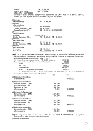 IPI 10%........................................ R$ 10.000,00
   Total da Nota Fiscal...................... R$ 110.000,00
   ICMS - 17% - R$ 17.000,00
   Sabendo-se que a empresa compradora é contribuinte do ICMS, mas não é do IPI, sabe-se,
   também que deve registrar a compra através do seguinte lançamento:

a) Compras
  a Fornecedores                       R$ 110.000,00
b) Diversos
  a Fornecedores
   Compras.                           R$ 83.000,00
   Contas Correntes – ICMS            R$ 17.000,00
   Contas Correntes - IPI.            R$ 10.000,00 R$ 110.000,00
c) Diversos
  a Fornecedores
   Compras....                  R$ 100.000,00
   Contas Correntes - IPI ...          R$ 10.000,00     R$ 110.000,00
d) Diversos
  a Fornecedores
   Compras.......                      R$ 83.000,00
   Contas Correntes - ICMS             R$ 17.000,00     R$ 100.000,00
e) Diversos
  a Fornecedores
   Compras.                           R$    93.000,00
   C/C - ICMS                         R$     17.000,00 R$ 110.000,00

376) A Cia. P, que se dedica exclusivamente à revenda (varejo) de mercadorias de fabricação nacional
   e adota o sistema de inventário permanente, adquiriu da Cia. Industrial Q um lote de mercadorias,
   assim especificadas na Nota Fiscal-Fatura no. 0001:
   100 bolsas de couro, para senhoras, a R$ 40.000 cada uma           4.000.000
   Despesas com transporte da mercadoria até o destino                    20.000
           Total                                                      4.020.000
           IPI - 10%                                                    402.000
           Total da Nota                                              4.422.000
           ICMS - 15% (já incluído no preço)                            603.000
           O registro contábil dessa aquisição de mercadorias foi corretamente
   feito pela Cia. Comercial P, assim:
                                                         R$                  R$
 a) Estoque de Mercadorias
   a Fornecedores                                                             4.422.000
 b) Estoque de Mercadorias
    Contas Correntes - ICMS                             3.397.000
    Contas Correntes - IPI                                603.000
    Despesas de Frete                                     402.000
    a Fornecedores                                         20.000           4.422.000
 c) Compras de Mercadorias
    Contas Correntes - ICMS                             3.819.000
    a Fornecedores                                        603.000           4.422.000
 d) Estoque de Mercadorias
    Contas Correntes - ICMS                             3.417.000
    Contas Correntes - IPI                                603.000
    a Fornecedores                                        402.000           4.422.000
 e) Estoque de Mercadorias
    Contas Correntes - ICMS                             3.819.000
    a Fornecedores                                        603.000           4.422.000

377) Um lançamento feito corretamente a débito da conta ICMS A RECUPERAR pode registrar
   apropriação de ICMS incidente sobre mercadorias
a) vendidas a revendedor

                                                                                                       11
 