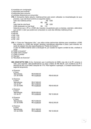 b) recebidas em consignação
c) adquiridas para revenda
d) adquiridas para consumo
e) vendidas diretamente ao consumidor
378) A Companhia Alpha adquiriu matérias-primas para serem utilizadas na industrialização de seus
    produtos, cuja nota fiscal continha os seguintes dados:
    Valor das matérias-primas                        R$ 1.000
    IPI                                      R$ 200
    Valor total da nota fiscal                       R$ 1.200
    ICMS destacado na nota fiscal            R$ 170
    Sabendo-se que o IPI e o ICMS são impostos recuperáveis para a empresa, assinale a alternativa
    que contém o valor que poderá ser computado no custo das referidas matérias-primas:
a) R$ 630
b) R$ 830
c) R$ 1.030
d) R$ 1.170
e) R$ 1.200

379) A “Casa dos Televisores Ltda.”, que utiliza contas patrimoniais distintas para contabilizar o ICMS
    das compras e o ICMS das vendas, devolveu mercadorias adquiridas a prazo, para revenda, em
    razão de estarem fora das especificações do “Pedido de Compra”.
    O valor do ICMS incidente sobre a devolução foi, por ocasião do registro contábil do fato, creditado à
    conta:
a) “ICMS a recuperar”
b) “ICMS sobre vendas”
c) “ICMS a creditar”
d) “Clientes”
e) “Resultado do Exercício”

380) (ESAF/AFTN-1989) A Cia. Comercial, que é contribuinte do ICMS, mas não é do IPI, comprou à
   vista, para revender, 200 liqüidificadores ao preço unitário de R$ 300,00, com incidência de IPI à
   alíquota de 20% e de ICMS à alíquota de 17%. Para registrar a operação, o Contador deverá fazer o
   seguinte lançamento:

 a) Diversos
   a Caixa
    Mercadorias               R$ 49.800,00
    C/C de ICMS               R$ 10.200,00              R$ 60.000,00

 b) Diversos
   a Caixa
    Mercadorias               R$ 37.800,00
    C/C de IPI                R$ 12.000,00
    C/C de ICMS               R$ 10.200,00              R$ 60.000,00

 c) Diversos
   a Caixa
    Mercadorias               R$ 60.000,00
    C/C de IPI                R$ 12.000,00              R$ 72.000,00

 d) Diversos
   a Caixa
    Mercadorias               R$ 72.000,00
    C/C de ICMS               R$ 10.200,00              R$ 82.200,00

 e) Diversos
   a Caixa
    Mercadorias               R$ 61.800,00
    C/C de ICMS               R$ 10.200,00              R$ 72.000,00




                                                                                                             11
 