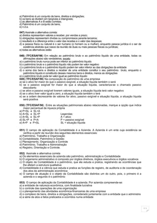 a) Patrimônio é um conjunto de bens, direitos e obrigações;
b) os bens se dividem em tangíveis e intangíveis;
c) as alternativas A e B estão corretas;
d) Patrimônio é um conjunto de bens;
e) n.d.a.

047) Assinale a alternativa correta:
a) direitos representam valores a receber, por vendas a prazo;
b) obrigações representam dívidas ou compromissos perante terceiros;
c) resultado é a diferença entre o valor das receitas e o valor das despesas;
d) a pessoa física ou natural é o ser humano (o homem ou a mulher), enquanto pessoa jurídica é o ser de
    existência abstrata que nasce da reunião de duas ou mais pessoas físicas ou jurídicas;
e) todas as alternativas estão

048) (TFC/ESAF/96) Em relação ao patrimônio bruto e ao patrimônio líquido de uma entidade, todas os
    afirmações abaixo são verdadeiras, exceto
a) o patrimônio bruto nunca pode ser inferior ao patrimônio líquido
b) o patrimônio bruto e o patrimônio líquido não podem ter valor negativo
c) o patrimônio bruto e o patrimônio líquido podem ter valor inferior ao das obrigações da entidade
d) o soma dos bens e direitos a receber de uma entidade constitui o seu patrimônio bruto, enquanto o
    patrimônio líquido é constituído desses mesmos bens e direitos, menos as obrigações
e) o patrimônio bruto pode ter valor igual ao patrimônio líquido
049) (TFC/ESAF/96) Na composição do patrimônio de uma empresa
a) se o ativo for maior do que o passivo exigível, a situação líquida também o será
b) se o passivo exigível for maior do que a situação líquida, caracteriza-se o chamado passivo
    descoberto
c) se ativo e passivo exigível tiverem valores iguais, a situação líquida terá valor negativo
d) se o ativo tiver valor igual a zero, a situação líquida também o terá
e) se a ordem decrescente de valores for ativo, passivo exigível e situação líquida, a situação líquida
    será positiva

050) (TFC/ESAF/96) Entre as situações patrimoniais abaixo relacionadas, marque a opção que indica
   maior percentual de riqueza própria
a) P=SL e SL<A
b) A>SL e SL>P                    Legendas:
c) A=SL e SL>P                    A = ativo
d) SL<P e P<A                     P = passivo exigível
e) A=P e P>SL                     SL = situação líquida

051) O campo de aplicação da Contabilidade é a Azienda. A Azienda é um ente cuja existência se
   verifica a partir da reunião dos seguintes elementos essenciais:
a) Patrimônio, Trabalho e Organização
b) Contabilidade, Patrimônio e Gestão
c) Planejamento, Organização e Controle
d) Patrimônio, Trabalho e Administração
e) Registro, Orientação e Controle.

052) Assinale a alternativa correta
a) Os elementos essenciais da azienda são patrimônio, administração e Contabilidade
b) O organismo administrativo é composto por órgãos diretivos, órgãos executivos e órgãos vocativos
c) O objeto da Contabilidade é o patrimônio, que ela estuda e pratica, registrando as ocorrências que
   lhe afetam a estrutura qualitativa
d) Contabilidade é a ciência que estuda e pratica as funções de registro, de auditoria e de coordenação
   dos atos da administração econômica
e) O campo de atuação e o objeto da Contabilidade são distintos um do outro, pois, o primeiro é a
   azienda e o segundo é o patrimônio

053) O campo de aplicação da Contabilidade é a azienda. Por azienda compreende-se:
a) a entidade de natureza econômica, com finalidade lucrativa
b) o controle das operações de uma organização
c) o planejamento das atividades econômica-financeiras de uma empresa
d) o complexo de bens, direitos e obrigações, considerado juntamente com a entidade que o administra
e) a série de atos e fatos praticados e ocorridos numa entidade



                                                                                                          11
 