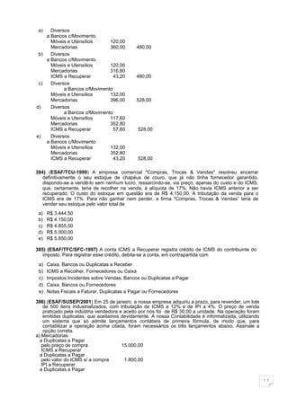 a)   Diversos
    a Bancos c/Movimento
      Móveis e Utensílios      120,00
      Mercadorias              360,00        480,00
 b)   Diversos
    a Bancos c/Movimento
      Móveis e Utensílios      120,00
      Mercadorias              316,80
      ICMS a Recuperar           43,20       480,00
 c)   Diversos
            a Bancos c/Movimento
      Móveis e Utensílios      132,00
      Mercadorias              396,00        528,00
d)    Diversos
            a Bancos c/Movimento
      Móveis e Utensílios      117,60
      Mercadorias              352,80
      ICMS a Recuperar           57,60        528,00
e)    Diversos
    a Bancos c/Movimento
      Móveis e Utensílios      132,00
      Mercadorias              352,80
      ICMS a Recuperar           43,20        528,00

384) (ESAF/TCU-1999) A empresa comercial "Compras, Trocas & Vendas" resolveu encerrar
   definitivamente o seu estoque de chapéus de couro, que já não tinha fornecedor garantido,
   dispondo-se a vendê-lo sem nenhum lucro, ressarcindo-se, via preço, apenas do custo e do ICMS,
   que, certamente, teria de recolher na venda, à alíquota de 17%. Não havia ICMS anterior a ser
   recuperado. O custo do estoque em questão era de R$ 4.150,00. A tributação da venda para o
   ICMS era de 17%. Para não ganhar nem perder, a firma "Compras, Trocas & Vendas” teria de
   vender seu estoque pelo valor total de
 a)   R$ 3.444,50
 b)   R$ 4.150,00
 c)   R$ 4.855,50
 d)   R$ 5.000,00
 e)   R$ 5.850,00

385) (ESAF/TFC/SFC-1997) A conta ICMS a Recuperar registra crédito de ICMS do contribuinte do
   imposto. Para registrar esse crédito, debita-se a conta, em contrapartida com

 a)   Caixa, Bancos ou Duplicatas a Receber
 b)   ICMS a Recolher, Fornecedores ou Caixa
 c)   Impostos Incidentes sobre Vendas, Bancos ou Duplicatas a Pagar
 d)   Caixa, Bancos ou Fornecedores
 e)   Notas Fiscais a Faturar, Duplicatas a Pagar ou Fornecedores

386) (ESAF/SUSEP/2001) Em 25 de janeiro, a nossa empresa adquiriu a prazo, para revender, um lote
    de 500 itens industrializados, com tributação de ICMS a 12% e de IPI a 4%. O preço de venda
    praticado pela indústria vendedora e aceito por nós foi de R$ 30,00 a unidade. Na operação foram
    emitidas duplicatas, que aceitamos devidamente. A nossa Contabilidade é informatizada, utilizando
    um sistema que só admite lançamentos contábeis de primeira fórmula, de modo que, para
    contabilizar a operação acima citada, foram necessários os três lançamentos abaixo. Assinale a
    opção correta.
a) Mercadorias
  a Duplicatas a Pagar
   pelo preço de compra                 15.000,00
   ICMS a Recuperar
  a Duplicatas a Pagar
   pelo valor do ICMS s/ a compra        1.800,00
   IPI a Recuperar
  a Duplicatas a Pagar

                                                                                                        11
 