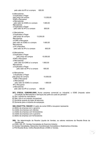 pelo valor do IPI s/ a compra       600,00

b) Mercadorias
a Duplicatas a Pagar
pelo preço de compra                           13.200,00
ICMS a Recuperar
a Mercadorias
  pelo valor do ICMS s/ a compra           1.800,00
Mercadorias
a Duplicatas a Pagar
  pelo valor do IPI s/ a compra                600,00

c) Mercadorias
 a Duplicatas a Pagar
 pelo preço de compra           13.200,00
 Mercadorias
 a ICMS a Recuperar
 pelo valor do ICMS s/ a compra         1.800,00
 Mercadorias
 a IPI a Recolher
  pelo valor do IPI s/ a compra            600,00

d) Mercadorias
a Duplicatas a Pagar
      pelo preço de compra                15.000,00
ICMS a Recuperar
a Mercadorias
   pelo valor do ICMS s/ a compra         1.800,00
Mercadorias
a Duplicatas a Pagar
      pelo valor do IPI s/ a compra        600,00

e) Mercadorias
  a Duplicatas a Pagar
pelo preço de compra                    15.000,00
  ICMS a Recuperar
  a Mercadorias
    pelo valor do ICMS s/ a compra       1.800,00
 IPI a Recuperar
 a Mercadorias
   pelo valor do IPI s/ a compra   600,00

387) (FISCAL ICMS/MS-2000) Numa empresa comercial ou industrial, o ICMS (Imposto sobre
   Circulação de Mercadorias e Serviços) faz parte do custo do período?
A) Sim, quando for manufatura.
B) Não, pois é um imposto recuperável.
C) Somente quando se tratar de laticínios.
D) Somente para a indústria de autopeças.

388) (ESAF/TTN–1992/SP) O saldo da conta ICMS a recuperar representa
a) débito da empresa com o governo
b) crédito da empresa com clientes
c) crédito da empresa com fornecedores
d) crédito da empresa com o governo
e) débito da empresa com fornecedores

389) Na determinação da Receita Líquida de Vendas, os valores redutores da Receita Bruta de
    Vendas são:
a) ICMS, ISS, IPI, Vendas Canceladas do Exercício Anterior.
b) Vendas Canceladas, Descontos Incondicionais Concedidos e Abatimentos s/Vendas.
c) PIS-Receita Bruta, Cofins-Receita Bruta e ICMS s/ Vendas.

                                                                                              11
 