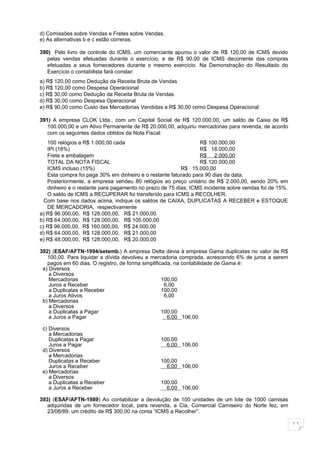 d) Comissões sobre Vendas e Fretes sobre Vendas.
e) As alternativas b e c estão correras.

390) Pelo livro de controle do ICMS, um comerciante apurou o valor de R$ 120,00 de ICMS devido
   pelas vendas efetuadas durante o exercício, e de R$ 90,00 de ICMS decorrente das compras
   efetuadas a seus fornecedores durante o mesmo exercício. Na Demonstração do Resultado do
   Exercício o contabilista fará constar:
a) R$ 120,00 como Dedução da Receita Bruta de Vendas
b) R$ 120,00 como Despesa Operacional
c) R$ 30,00 como Dedução da Receita Bruta de Vendas
d) R$ 30,00 como Despesa Operacional
e) R$ 90,00 como Custo das Mercadorias Vendidas e R$ 30,00 como Despesa Operacional

391) A empresa CLOK Ltda., com um Capital Social de R$ 120.000,00, um saldo de Caixa de R$
   100.000,00 e um Ativo Permanente de R$ 20.000,00, adquiriu mercadorias para revenda, de acordo
   com os seguintes dados obtidos da Nota Fiscal:
   100 relógios a R$ 1.000,00 cada                               R$ 100.000,00
   IPI (18%)                                                     R$ 18.000,00
   Frete e embalagem                                             R$ 2.000,00
   TOTAL DA NOTA FISCAL                                          R$ 120.000,00
   ICMS incluso (15%)                                    R$ 15.000,00
   Esta compra foi paga 30% em dinheiro e o restante faturado para 90 dias da data.
   Posteriormente, a empresa vendeu 80 relógios ao preço unitário de R$ 2.000,00, sendo 20% em
   dinheiro e o restante para pagamento no prazo de 75 dias; ICMS incidente sobre vendas foi de 15%.
   O saldo de ICMS a RECUPERAR foi transferido para ICMS a RECOLHER.
  Com base nos dados acima, indique os saldos de CAIXA, DUPLICATAS A RECEBER e ESTOQUE
   DE MERCADORIA, respectivamente
a) R$ 96.000,00, R$ 128.000,00, R$ 21.000,00
b) R$ 64.000,00, R$ 128.000,00, R$ 105.000,00
c) R$ 96.000,00, R$ 160.000,00, R$ 24.000,00
d) R$ 64.000,00, R$ 128.000,00, R$ 21.000,00
e) R$ 48.000,00, R$ 128.000,00, R$ 20.000,00

392) (ESAF/AFTN-1994/setemb.) A empresa Delta devia à empresa Gama duplicatas no valor de R$
   100,00. Para liquidar a dívida devolveu a mercadoria comprada, acrescendo 6% de juros a serem
   pagos em 60 dias. O registro, de forma simplificada, na contabilidade de Gama é:
 a) Diversos
    a Diversos
    Mercadorias                                    100,00
    Juros a Receber                                 6,00
    a Duplicatas a Receber                         100,00
    a Juros Ativos                                  6,00
 b) Mercadorias
    a Diversos
    a Duplicatas a Pagar                           100,00
    a Juros a Pagar                                  6,00 106,00

 c) Diversos
    a Mercadorias
    Duplicatas a Pagar                          100,00
    Juros a Pagar                                 6,00 106,00
 d) Diversos
    a Mercadorias
    Duplicatas a Receber                        100,00
    Juros a Receber                               6,00 106,00
 e) Mercadorias
    a Diversos
    a Duplicatas a Receber                      100,00
    a Juros a Receber                             6,00 106,00

393) (ESAF/AFTN-1989) Ao contabilizar a devolução de 100 unidades de um lote de 1000 camisas
   adquiridas de um fornecedor local, para revenda, a Cia. Comercial Camiseiro do Norte fez, em
   23/08/89, um crédito de R$ 300,00 na conta “ICMS a Recolher”.

                                                                                                       11
 