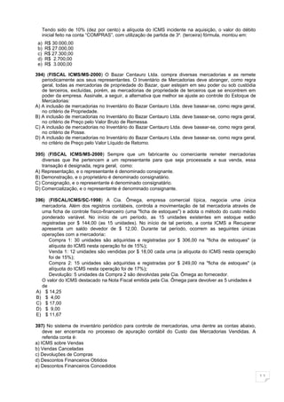 Tendo sido de 10% (dez por cento) a alíquota do ICMS incidente na aquisição, o valor do débito
   inicial feito na conta “COMPRAS”, com utilização de partida de 3a. (terceira) fórmula, montou em:
 a)   R$ 30.000,00
 b)   R$ 27.000,00
 c)   R$ 27.300,00
 d)   R$ 2.700,00
 e)   R$ 3.000,00

394) (FISCAL ICMS/MS-2000) O Bazar Centauro Ltda. compra diversas mercadorias e as remete
   periodicamente aos seus representantes. O Inventário de Mercadorias deve abranger, como regra
   geral, todas as mercadorias de propriedade do Bazar, quer estejam em seu poder ou sob custódia
   de terceiros, excluídas, porém, as mercadorias de propriedade de terceiros que se encontrem em
   poder da empresa. Assinale, a seguir, a alternativa que melhor se ajuste ao controle do Estoque de
   Mercadorias:
A) A inclusão de mercadorias no Inventário do Bazar Centauro Ltda. deve basear-se, como regra geral,
   no critério de Propriedade.
B) A inclusão de mercadorias no Inventário do Bazar Centauro Ltda. deve basear-se, como regra geral,
   no critério de Preço pelo Valor Bruto de Remessa.
C) A inclusão de mercadorias no Inventário do Bazar Centauro Ltda. deve basear-se, como regra geral,
   no critério de Posse.
D) A inclusão de mercadorias no Inventário do Bazar Centauro Ltda. deve basear-se, como regra geral,
   no critério de Preço pelo Valor Líquido de Retorno.

395) (FISCAL ICMS/MS-2000) Sempre que um fabricante ou comerciante remeter mercadorias
   diversas que lhe pertencem a um representante para que seja processada a sua venda, essa
   transação é designada, regra geral, como:
A) Representação, e o representante é denominado consignante.
B) Demonstração, e o proprietário é denominado consignatário.
C) Consignação, e o representante é denominado consignatário.
D) Comercialização, e o representante é denominado consignante.

396) (FISCAL/ICMS/SC-1998) A Cia. Ômega, empresa comercial típica, negocia uma única
   mercadoria. Além dos registros contábeis, controla a movimentação de tal mercadoria através de
   uma ficha de controle físico-financeiro (uma "ficha de estoques") e adota o método do custo médio
   ponderado variável. No início de um período, as 15 unidades existentes em estoque estão
   registradas por $ 144,00 (as 15 unidades). No início de tal período, a conta ICMS a Recuperar
   apresenta um saldo devedor de $ 12,00. Durante tal período, ocorrem as seguintes únicas
   operações com a mercadoria:
      Compra 1: 30 unidades são adquiridas e registradas por $ 306,00 na "ficha de estoques" (a
      alíquota do ICMS nesta operação foi de 15%);
      Venda 1: 12 unidades são vendidas por $ 18,00 cada uma (a alíquota do ICMS nesta operação
      foi de 15%);
      Compra 2: 15 unidades são adquiridas e registradas por $ 249,00 na "ficha de estoques" (a
      alíquota do ICMS nesta operação foi de 17%);
      Devolução: 5 unidades da Compra 2 são devolvidas pela Cia. Ômega ao fornecedor.
   O valor do ICMS destacado na Nota Fiscal emitida pela Cia. Ômega para devolver as 5 unidades é
   de
A) $ 14,25
B) $ 4,00
C) $ 17,00
D) $ 9,00
E) $ 11,67

397) No sistema de inventário periódico para controle de mercadorias, uma dentre as contas abaixo,
    deve ser encerrada no processo de apuração contábil do Custo das Mercadorias Vendidas. A
    referida conta é:
a) ICMS sobre Vendas
b) Vendas Canceladas
c) Devoluções de Compras
d) Descontos Financeiros Obtidos
e) Descontos Financeiros Concedidos

                                                                                                        11
 