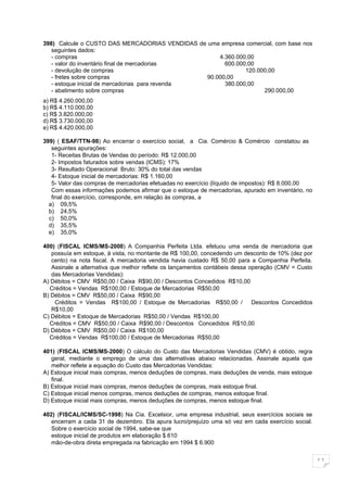 398) Calcule o CUSTO DAS MERCADORIAS VENDIDAS de uma empresa comercial, com base nos
   seguintes dados:
   - compras                                         4.360.000,00
   - valor do inventário final de mercadorias          600.000,00
   - devolução de compras                                     120.000,00
   - fretes sobre compras                        90.000,00
   - estoque inicial de mercadorias para revenda       380.000,00
   - abatimento sobre compras                                       290.000,00
a) R$ 4.260.000,00
b) R$ 4.110.000,00
c) R$ 3.820.000,00
d) R$ 3.730.000,00
e) R$ 4.420.000,00

399) ( ESAF/TTN-98) Ao encerrar o exercício social, a Cia. Comércio & Comércio constatou as
   seguintes apurações:
   1- Receitas Brutas de Vendas do período: R$ 12.000,00
   2- Impostos faturados sobre vendas (ICMS): 17%
   3- Resultado Operacional Bruto: 30% do total das vendas
   4- Estoque inicial de mercadorias: R$ 1.160,00
   5- Valor das compras de mercadorias efetuadas no exercício (líquido de impostos): R$ 8.000,00
   Com essas informações podemos afirmar que o estoque de mercadorias, apurado em inventário, no
   final do exercício, corresponde, em relação às compras, a
  a) 09,5%
  b) 24,5%
  c) 50,0%
  d) 35,5%
  e) 35,0%

400) (FISCAL ICMS/MS-2000) A Companhia Perfeita Ltda. efetuou uma venda de mercadoria que
   possuía em estoque, à vista, no montante de R$ 100,00, concedendo um desconto de 10% (dez por
   cento) na nota fiscal. A mercadoria vendida havia custado R$ 50,00 para a Companhia Perfeita.
   Assinale a alternativa que melhor reflete os lançamentos contábeis dessa operação (CMV = Custo
   das Mercadorias Vendidas):
A) Débitos = CMV R$50,00 / Caixa R$90,00 / Descontos Concedidos R$10,00
  Créditos = Vendas R$100,00 / Estoque de Mercadorias R$50,00
B) Débitos = CMV R$50,00 / Caixa R$90,00
    Créditos = Vendas R$100,00 / Estoque de Mercadorias R$50,00 /            Descontos Concedidos
   R$10,00
C) Débitos = Estoque de Mercadorias R$50,00 / Vendas R$100,00
  Créditos = CMV R$50,00 / Caixa R$90,00 / Descontos Concedidos R$10,00
D) Débitos = CMV R$50,00 / Caixa R$100,00
  Créditos = Vendas R$100,00 / Estoque de Mercadorias R$50,00

401) (FISCAL ICMS/MS-2000) O cálculo do Custo das Mercadorias Vendidas (CMV) é obtido, regra
   geral, mediante o emprego de uma das alternativas abaixo relacionadas. Assinale aquela que
   melhor reflete a equação do Custo das Mercadorias Vendidas:
A) Estoque inicial mais compras, menos deduções de compras, mais deduções de venda, mais estoque
   final.
B) Estoque inicial mais compras, menos deduções de compras, mais estoque final.
C) Estoque inicial menos compras, menos deduções de compras, menos estoque final.
D) Estoque inicial mais compras, menos deduções de compras, menos estoque final.

402) (FISCAL/ICMS/SC-1998) Na Cia. Excelsior, uma empresa industrial, seus exercícios sociais se
   encerram a cada 31 de dezembro. Ela apura lucro/prejuízo uma só vez em cada exercício social.
   Sobre o exercício social de 1994, sabe-se que
   estoque inicial de produtos em elaboração $ 610
   mão-de-obra direta empregada na fabricação em 1994 $ 6.900


                                                                                                    11
 