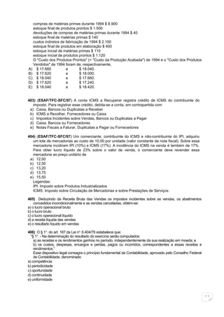 compras de matérias primas durante 1994 $ 8.900
  estoque final de produtos prontos $ 1.500
  devoluções de compras de matérias primas durante 1994 $ 40
  estoque final de matérias primas $ 140
  custos indiretos de fabricação de 1994 $ 2.100
  estoque final de produtos em elaboração $ 400
  estoque inicial de matérias primas $ 110
  estoque inicial de produtos prontos $ 1.120
  O "Custo dos Produtos Prontos" (= "Custo da Produção Acabada") de 1994 e o "Custo dos Produtos
  Vendidos" de 1994 foram de, respectivamente,
A) $ 17.660           e       $ 18.040.
B) $ 17.620           e       $ 18.000.
C) $ 18.040           e       $ 17.660.
D) $ 17.620           e       $ 17.240.
E) $ 18.040           e       $ 18.420.


403) (ESAF/TFC-SFC/97) A conta ICMS a Recuperar registra crédito de ICMS do contribuinte do
   imposto. Para registrar esse crédito, debita-se a conta, em contrapartida com
 a) Caixa, Bancos ou Duplicatas a Receber
 b) ICMS a Recolher, Fornecedores ou Caixa
 c) Impostos Incidentes sobre Vendas, Bancos ou Duplicatas a Pagar
 d) Caixa, Bancos ou Fornecedores
 e) Notas Fiscais a Faturar, Duplicatas a Pagar ou Fornecedores

404) (ESAF/TFC-SFC/97) Um comerciante, contribuinte do ICMS e não-contribuinte do IPI, adquiriu
   um lote de mercadorias ao custo de 10,00 por unidade (valor constante da nota fiscal). Sobre essa
   mercadoria incidiram IPI (10%) e ICMS (17%). A incidência do ICMS na venda é também de 17%.
   Para obter lucro líquido de 23% sobre o valor de venda, o comerciante deve revender essa
   mercadoria ao preço unitário de
 a) 12,00
 b) 12,50
 c) 13,20
 d) 13,75
 e) 15,50
   Legendas:
   IPI: Imposto sobre Produtos Industrializados
   ICMS: Imposto sobre Circulação de Mercadorias e sobre Prestações de Serviços

405) Deduzindo da Receita Bruta das Vendas os impostos incidentes sobre as vendas, os abatimentos
    concedidos incondicionalmente e as vendas canceladas, obtém-se:
a) o lucro operacional bruto
b) o lucro bruto
c) o lucro operacional líquido
d) a receita líquida das vendas
e) o resultado líquido em vendas

406) O § 1o. do art. 187 da Lei no. 6.404/76 estabelece que:
  “§ 1o. - Na determinação do resultado do exercício serão computados:
    a) as receitas e os rendimentos ganhos no período, independentemente da sua realização em moeda; e
    b) os custos, despesas, encargos e perdas, pagos ou incorridos, correspondentes a essas receitas e
    rendimentos.”
    Esse dispositivo legal consagra o princípio fundamental da Contabilidade, aprovado pelo Conselho Federal
    de Contabilidade, denominado
a) competência
b) periodicidade
c) oportunidade
d) continuidade
e) uniformidade



                                                                                                               11
 