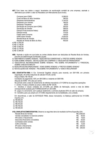 407) Com base nos dados a seguir, levantados da escrituração contábil de uma empresa, assinale a
   alternativa que contém o valor do Resultado com Mercadorias (lucro bruto).

      Compras (sem ICMS)                                          9.388,00
      Custo de Bens do Ativo Vendidos                               380,00
      Despesas Administrativas                                    3.144,00
      Despesas com Vendas                                           786,00
      Despesas Tributárias                                           68,00
      Devolução de Compras (sem ICMS)                               300,00
      Devolução de Vendas                                           368,00
      Estoque Final (inclusive fretes)                              968,00
      Estoque Inicial                                               774,00
      Fretes sobre Compras                                          106,00
      ICMS sobre Vendas                                           4.054,00
      Receita Bruta de Vendas                                    26.200,00
      Receita de Venda de Bens do Ativo                             400,00
a) R$ 13.252,00
b) R$ 13.146,00
c) R$ 12.952,00
d) R$ 12.778,00
e) R$ 12.564,00

408) Assinale a opção em que todas as contas citadas devem ser deduzidas da Receita Bruta de Vendas,
    para fins de determinação da Receita Líquida.
a) “ABATIMENTO SOBRE VENDAS”, “DESCONTOS COMERCIAIS” e “FRETES SOBRE VENDAS
b) “ICMS SOBRE VENDAS”, “DEVOLUÇÕES DE COMPRAS” e “DESCONTOS FINANCEIROS”
c) “DESCONTOS INCONDICIONAIS SOBRE VENDAS”, “PIS SOBRE FATURAMENTO” e “FINSOCIAL
    SOBRE A RECEITA BRUTA”
d) “DESCONTOS INCONDICIONAIS”, “ICMS SOBRE VENDAS” e “FRETES SOBRE VENDAS”
e) “DEVOLUÇÕES DE VENDAS”, “PIS SOBRE FATURAMENTO” e “ICMS A RECUPERAR”

409) (ESAF/AFTN-1989) A Cia. Comercial Sagitário adquiriu para revenda, em 08/11/88, em primeira
   negociação, 20 (vinte) máquinas de calcular ATLAS, sendo:
   Preço Unitário: R$ 100,00
   Condições de pagamento: 50% em 08/12/88 e o restante em 09/01/89.
   Alíquota de ICMS: 10% (dez por cento)
   No período entre a data de recebimento da referida mercadoria e 31/12/88 fez às seguintes operações:
   I - vendeu 10 (dez) unidades ao preço unitário de R$ 120,00;
   II - devolveu 2 (duas) unidades em 31/12/88, por defeito de fabricação, sendo a nota de débito
   correspondente acatada pelo FORNECEDOR em 20/12/88;
   III - pagou no vencimento, sem qualquer abatimento, a primeira duplicata (50% do valor da compra);
   IV - transferiu para uso próprio em 31/12/88, Departamento de Contabilidade, uma unidade.
   Em decorrência, o valor do ESTOQUE FINAL dessa mercadoria, no Balanço patrimonial de 31/12/88,
   importou em:
 a) R$ 600,00
 b) R$ 720,00
 c) R$ 810,00
 d) R$ 700,00
 e) R$ 630,00

410) (ANALISTACOMEX/ESAF/98) Observe os seguintes itens de resultado da firma Específica S/A:
   Receita Bruta de Vendas                                                         R$ 2.500,00
   Vendas canceladas no exercício anterior                                         R$ 50,00
   PIS sobre o Faturamento                                                         R$ 19,00
   Descontos financeiros concedidos                                                R$ 50,00
   Comissões sobre vendas                                                          R$ 125,00
   Cofins s/Vendas                                                                 R$ 12,50
   IPI sobre o faturamento                                                         R$ 250,00
   Devolução de Vendas                                                             R$ 250,00

                                                                                                          11
 
