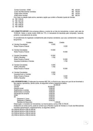 Contas Correntes - ICMS                                                            R$ 425,00
   Custo das Mercadorias Vendidas                                                     R$ 750,00
   Fretes sobre Vendas                                                                R$ 100,00
   ICMS sobre Vendas                                                                  R$ 382,50
   Com base na relação dada acima, assinale a opção que contém a Receita Líquida de Vendas.
 a) R$ 1.536,00
 b) R$ 1.641,00
 c) R$ 1.786,00
 d) R$ 1.836,00
 e) R$ 1.986,00


411) (ESAF/TFC-SFC/97) Uma empresa efetuou a venda de um lote de mercadorias, a prazo, pelo valor de
   10.000,00. Sobre a venda incidiu ICMS de 17%. A mercadoria foi devolvida pelo comprador, havendo,
   portanto, o cancelamento da venda.
   O cancelamento foi registrado contabilmente pela empresa vendedora, que usou corretamente o seguinte
   lançamento:
                      Contas                          Débito          Crédito
a) Vendas Canceladas                                     8.300
   Notas Fiscais a Faturar                                                  8.300

b) Vendas Canceladas                                     10.000
   Notas Fiscais a Faturar                                                 10.000

c) Vendas Canceladas                                     10.000
   ICMS a Recolher                                        1.700
   Notas Fiscais a Faturar                                                 10.000
   Impostos Incidentes s/ Vendas                                            1.700

d) Vendas Canceladas                                      8.300
   ICMS a Recolher                                        1.700
   Notas Fiscais a Faturar                                                 10.000

e) Vendas Canceladas                                      8.300
   Impostos Incid. s/ Vendas                              1.700
   Notas Fiscais a Faturar                                                  8.300
   ICMS a Recolher                                                          1.700

412) (PF/PERITO/1993) O balancete da empresa ABC S/A, no final do ano, época em que iria ser levantado o
    seu balanço, apresentou, dentre outras, as seguintes contas e respectivos saldos:
    Compras                                                     50.000,00
    Vendas                                              80.000,00
    Estoque inicial                                      5.000,00
    Abatimentos s/ vendas                                2.000,00
    Abatimentos s/ compras                               4.000,00
    Devolução de compras                                 5.000,00
    ICMS                                                 9.500,00
    IPI                                                  4.200,00
         Despesas c/ Juros                               8.000,00
         Despesas c/ Salários                            9.500,00
         Receitas de Descontos                                    1.200,00
    Observação: o inventário de mercadorias, na mesma época, somou CR$ 12.700,00.
    Analisando as contas acima, pode-se concluir que a Receita Líquida de Vendas e o Custo das Mercadorias
    Vendidas apresentaram, respectivamente, os seguintes valores:
(A) CR$ 66.300,00 e CR$ 42.300,00.
(B) CR$ 66.300,00 e CR$ 33.000,00.
(C) CR$ 64.300,00 e CR$ 42.300,00.
(D) CR$ 64.300,00 e CR$ 33.300,00.



                                                                                                             11
 