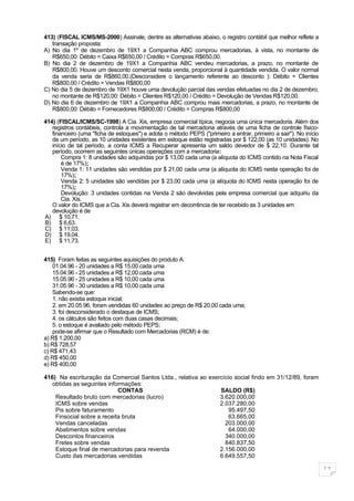 413) (FISCAL ICMS/MS-2000) Assinale, dentre as alternativas abaixo, o registro contábil que melhor reflete a
   transação proposta:
A) No dia 1º de dezembro de 19X1 a Companhia ABC comprou mercadorias, à vista, no montante de
   R$650,00: Débito = Caixa R$650,00 / Crédito = Compras R$650,00.
B) No dia 2 de dezembro de 19X1 a Companhia ABC vendeu mercadorias, a prazo, no montante de
   R$800,00. Houve um desconto comercial nesta venda, proporcional à quantidade vendida. O valor normal
   da venda seria de R$860,00.(Desconsidere o lançamento referente ao desconto ): Débito = Clientes
   R$800,00 / Crédito = Vendas R$800,00
C) No dia 5 de dezembro de 19X1 houve uma devolução parcial das vendas efetuadas no dia 2 de dezembro,
   no montante de R$120,00: Débito = Clientes R$120,00 / Crédito = Devolução de Vendas R$120,00.
D) No dia 6 de dezembro de 19X1 a Companhia ABC comprou mais mercadorias, a prazo, no montante de
   R$800,00: Débito = Fornecedores R$800,00 / Crédito = Compras R$800,00

414) (FISCAL/ICMS/SC-1998) A Cia. Xis, empresa comercial típica, negocia uma única mercadoria. Além dos
   registros contábeis, controla a movimentação de tal mercadoria através de uma ficha de controle físico-
   financeiro (uma "ficha de estoques") e adota o método PEPS ("primeiro a entrar, primeiro a sair"). No início
   de um período, as 10 unidades existentes em estoque estão registradas por $ 122,00 (as 10 unidades). No
   início de tal período, a conta ICMS a Recuperar apresenta um saldo devedor de $ 22,10. Durante tal
   período, ocorrem as seguintes únicas operações com a mercadoria:
       Compra 1: 8 unidades são adquiridas por $ 13,00 cada uma (a alíquota do ICMS contido na Nota Fiscal
       é de 17%);
       Venda 1: 11 unidades são vendidas por $ 21,00 cada uma (a alíquota do ICMS nesta operação foi de
       17%);
       Venda 2: 5 unidades são vendidas por $ 23,00 cada uma (a alíquota do ICMS nesta operação foi de
       17%);
       Devolução: 3 unidades contidas na Venda 2 são devolvidas pela empresa comercial que adquiriu da
       Cia. Xis.
   O valor do ICMS que a Cia. Xis deverá registrar em decorrência de ter recebido as 3 unidades em
   devolução é de
A) $ 10,71.
B) $ 6,63.
C) $ 11,03.
D) $ 19,04.
E) $ 11,73.


415) Foram feitas as seguintes aquisições do produto A.
    01.04.96 - 20 unidades a R$ 15,00 cada uma
    15.04.96 - 25 unidades a R$ 12,00 cada uma
    15.05.96 - 25 unidades a R$ 10,00 cada uma
    31.05.96 - 30 unidades a R$ 10,00 cada uma
    Sabendo-se que:
    1. não existia estoque inicial;
    2. em 20.05.96, foram vendidas 60 unidades ao preço de R$ 20,00 cada uma;
    3. foi desconsiderado o destaque de ICMS;
    4. os cálculos são feitos com duas casas decimais;
    5. o estoque é avaliado pelo método PEPS;
    pode-se afirmar que o Resultado com Mercadorias (RCM) é de:
a) R$ 1.200,00
b) R$ 728,57
c) R$ 471,43
d) R$ 450,00
e) R$ 400,00

416) Na escrituração da Comercial Santos Ltda., relativa ao exercício social findo em 31/12/89, foram
   obtidas as seguintes informações:
                            CONTAS                              SALDO (R$)
    Resultado bruto com mercadorias (lucro)                     3.620.000,00
    ICMS sobre vendas                                           2.037.280,00
    Pis sobre faturamento                                           95.497,50
    Finsocial sobre a receita bruta                                 63.665,00
    Vendas canceladas                                             203.000,00
    Abatimentos sobre vendas                                        64.000,00
    Descontos financeiros                                         340.000,00
    Fretes sobre vendas                                           840.837,50
    Estoque final de mercadorias para revenda                   2.156.000,00
    Custo das mercadorias vendidas                              6.649.557,50

                                                                                                                  11
 