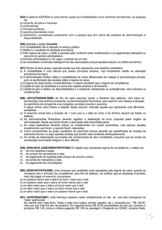 054) A palavra AZIENDA é comumente usada na Contabilidade como sinônimo de fazenda, na acepção
    de:
a) conjunto de bens e haveres;
b) mercadorias;
c) finanças públicas;
d) grande propriedade rural;
e) patrimônio, considerado juntamente com a pessoa que tem sobre ele poderes de administração e
    disponibilidade.

056) Assinale a opção incorreta:
a) A Contabilidade não é aplicada no serviço público.
b) Rédito é o resultado da atividade econômica.
c) Pelo regime de caixa, o rédito é apurado pelo confronto entre recebimentos e os pagamentos efetuados no
    decorrer do período administrativo.
d) Período administrativo é, em regra, o período de um ano.
e) As sociedades comerciais distinguem-se das associações porque aquelas buscam um rédito econômico.

057) Dentre os itens abaixo, assinale aquele que não representa uma assertiva verdadeira.
a) A contabilidade é uma ciência que possui princípios próprios, cujo fundamento reside na valoração
    econômica dos bens.
b) A administração Pública utiliza a contabilidade de modo diferenciado em relação à administração privada,
    pois na escrituração das receitas utiliza o regime de caixa.
c) O regime de caixa produz, invariavelmente, o mesmo resultado que o regime de competência.
d) Capital em giro da sociedade é a soma dos capitais próprios e de terceiros.
e) Capital de giro é relativo as disponibilidades e o realizável, ressalvadas as contingências, mas incluídos os
    investimentos.

058) (AFC/STN/ESAF/2000) Ao fim de cada exercício social, a Diretoria fará elaborar, com base na
   escrituração mercantil da companhia, as demonstrações financeiras, para exprimir com clareza a situação
   do patrimônio da companhia e as mutações ocorridas durante o exercício.
   A seguir temos cinco frases a respeito desse assunto. Assinale aquela que representa uma afirmativa
   verdadeira.
a) O exercício social terá a duração de 1 (um) ano e a data do início e do término deverá ser fixada no
   estatuto.
b) As demonstrações financeiras deverão registrar a destinação do lucro proposta pelos órgãos da
   administração, desde que tenha havido a aprovação pela assembléia geral.
c) As notas explicativas deverão indicar os investimentos em outras sociedades, mas apenas aqueles
   investimentos que forem, e quando forem, relevantes.
d) Como componentes do grupo resultados de exercícios futuros deverão ser classificadas as receitas de
   exercícios futuros, ou seja, aquelas receitas que tiverem sido recebidas antecipadamente.
e) As contas de depreciação acumulada são componentes do ativo imobilizado, enquanto que as contas de
   amortização acumulada integram o ativo diferido.

059) (ANALISTA JUDICIÁRIO/TRF/4ª/2001) É registro que caracteriza regime de competência, o relativo ao
a) de uma despesa a pagar.
b) da compra de mercadorias à vista.
c) do pagamento de duplicata pela compra de veículo a prazo.
d) da venda de mercadoria à vista.
e) do pagamento de uma despesa.

060) (ESAF/AFC/STN/2000) Uma empresa que contabiliza suas operações pelo regime de caixa, quando as
    comparar com o princípio da competência, para fins de balanço, vai verificar que as despesas incorridas,
    mas não pagas no exercício, provocaram
a) um passivo menor que o real e um lucro maior que o real
b) um passivo maior que o real e um lucro menor que o real
c) um ativo maior que o real e um lucro maior que o real
d) um ativo maior que o real e um lucro menor que o real
e) um ativo maior que o real e um passivo menor que o real

061) (AFRF/ESAF/2001) José Henrique resolveu medir contabilmente um dia de sua vida começando do
   “nada” patrimonial.
   De manhã cedo nada tinha. Vestiu o traje novo (calça, camisa, sapatos, etc.), comprado por R$ 105,00,
   mas que sua mãe lhe deu de presente. Em seguida tomou R$ 30,00 emprestados de seu pai, comprou o
   jornal por R$ 1,20, tomou o ônibus pagando R$ 1,80 de passagem. Chegando ao CONIC, comprou fiado,

                                                                                                                   11
 