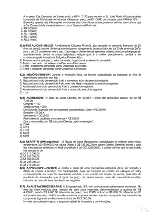 A empresa Cia. Comercial de Varejo emitiu a NF n o. 0172 para vender ao Sr. José Maria 40 das bandejas
   compradas da S/A Modelo de Indústria. Obteve um preço de R$ 100,00 por unidade, com ICMS de 17%.
   Baseados apenas nas informações constantes das notas fiscais acima, podemos afirmar com certeza que
   a Cia. Comercial de Varejo obteve um Lucro Operacional Bruto de:
 a) R$ 2.000,00
 b) R$ 1.660,00
 c) R$ 1.460,00
 d) R$ 1.120,00
 e) R$ 2.140,00

422) (FISCAL/ICMS–MS/2000) A Indústria de Calçados Phoenix Ltda. concede um desconto financeiro de 3%
   (três por cento) para os clientes que anteciparem o pagamento de seus títulos do dia 30 de janeiro de 2000,
   para o dia 25 do mesmo mês e ano. Caso algum cliente decida aproveitar o desconto concedido pagando
   adiantadamente dentro do prazo estipulado, indique qual é o melhor procedimento contábil a ser
   considerado pela Indústria de Calçados Phoenix Ltda.:
A) Proceder a uma redução do valor da venda, proporcional ao desconto concedido.
B) Tratar o desconto concedido como Despesas Financeiras.
C) Tratar o desconto concedido como Despesas de Vendas.
D) Tratar o desconto concedido como Descontos Comerciais.

423) (MEMÓRIA/1999-SP) Durante o inventário físico, se houver subavaliação de estoques ao final de
   determinado exercício, este fato :
A) Reduz o lucro bruto do exercício findo e aumenta o lucro do exercício seguinte
B) Reduz o lucro bruto do exercício findo, mas não afeta o resultado do exercício seguinte
C) Aumenta o lucro bruto do exercício findo e do exercício seguinte
D) Aumenta o lucro bruto do exercício findo e reduz o do exercício seguinte
E) n.d.a.

424) (AGERS/RS/98) O saldo da conta Clientes, em 30.08.X1, antes das operações abaixo, era de R$
   7.234,00.
   Compras = 150
   Vendas à vista = 290
   Desconto da Duplicata com as seguintes características: Valor = R$ 230,00
   Emissão = 25.08.X1
   Vencimento = 30.09.X1
   Reembolso de duplicata em cobrança = R$ 230,00
   Qual o novo saldo, em R$, da conta Clientes, após a operação?
a) 7.004
b) 6.774
c) 7.104
d) 6.824
e) 6.594

425) (ESAF/TTN-1994/vespertino) - O Razão da conta Mercadorias, contabilizado no método conta mista,
    apresentava Cr$ 450.000,00 na coluna Débito e Cr$ 325.000,00 na coluna Crédito. Sabendo-se que o valor
    das mercadorias existentes no final do período é de Cr$ 235.000,00, é correto afirmar que o lucro obtido
    nas vendas foi de
a) Cr$ 110.000,00
b) Cr$ 125.000,00
c) Cr$ 360.000,00
d) Cr$ 235.000,00
e) Cr$ 215.000,00
426) (AFPS/CESPE-Unb/2001) A venda a prazo de uma mercadoria estocada deve ser lançada a
    débito de contas a receber. Em contrapartida, deve ser lançado um crédito em estoque, no valor
    correspondente ao custo da mercadoria vendida, e um crédito em receita de venda, pelo valor do
    resultado da transação, que é igual ao preço de venda menos custo da mercadoria vendida,
    inclusive no caso de esse resultado ser negativo.

427) (ANALISTACOMEX/ESAF/98) A Empresariado S/A tem atividade exclusivamente comercial. No
   mês de maio realizou uma compra de bens para revender, desembolsando a quantia de R$
   4.800,00, sendo R$ 4.000,00 referente ao preço, com ICMS incluso, e R$ 800,00 referente ao IPI
   adicionado ao preço. No fim do mês a mesma empresa vendeu, a prazo, um quarto das mercadorias
   compradas logrando um faturamento total de R$ 2.000,00.
   No mês considerado vigora, a seguinte tabela de impostos e contribuições:

                                                                                                                 11
 