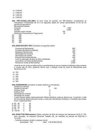 b)   2.000,00
 c)   4.000,00
 d)   5.000,00
 e)   9.000,00

432) (TRT-4ª/ANAL.JUD.-2001) O lucro bruto do período, em R$ (milhões), considerando as
    mercadorias inventariadas de 70 e os seguintes saldos de contas apresentados no fim de um
    período de apuração é:
    Mercadorias Estoque                                           40
    Compras                                                           1 460
    Vendas                                                            2 000
    Impostos sobre Vendas                                       140
    Descontos Financeiros em Pagamentos                           40
(A)       290
(B)       360
(C)       390
(D)       430
(E)       460

433) (ESAF/AFC/SFC-1997) Considere os seguintes dados:
      Compras de Mercadorias                                                       800
      Correção Monetária do Balanço                                                120
      Despesas Operacionais                                                        360
      Devoluções de Compras                                                         80
      Devoluções de Vendas                                                         100
      Estoque final de Mercadorias                                                 200
      Lucro na alienação de bens do Ativo Imobilizado                               40
      Lucro Bruto na Venda de Mercadorias                                        1.000
      Receita de Venda de Mercadorias                                            2.000
     Levando-se em conta os dados acima e considerando-se que os impostos incidentes sobre compras
     e vendas são de 20%, podemos afirmar que o estoque inicial da conta de Mercadorias para
     Revenda era de

 a)   144
 b)   320
 c)   400
 d)   480
 e)   560

434) (AGERS/RS/98) Considere os dados relativos a mercadorias.
   Compras do período                            80
   Vendas do período                                     140
   Estoque inicial                                4
   Estoque final                                  2
   Devolução de compras                           2
   Devolução de vendas                            5
   A partir desses dados, desconsiderando efeitos tributários, pode-se afirmar que, no período, o total
   de mercadorias disponíveis para venda, o custo das mercadorias vendidas e o resultado das vendas
   foram, respectivamente:
a)   82, 96      e      59
b)   84, 78      e      62
c)   82, 80      e      55
d)   78, 71      e      67
e)   135, 80     e      55

435) (ESAF/TTN-1994/matutino) Dados extraídos da ficha de estoque dos televisores ALFA X- 130,
   para apuração, na empresa Comercial Telealfa 5/A, do resultado do período de 02/01/X2 a
   31/12/X2:
   - Total das entradas (contém o estoque inicial)
            Quantidade: 540               Valor: Cr$ 50.600.000,00


                                                                                                          11
 