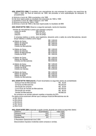 439) (ESAF/TFC-1996) O resultado com mercadorias de uma empresa foi positivo nos exercícios de
   1994 e 1995. No final do exercício de 1994, ela procedeu a uma subavaliação de estoques. O
   procedimento:
a) diminuiu o lucro de 1994 e aumentou o de 1995
b) não teve repercussão no resultado dos exercícios de 1994 e 1995
c) aumentou o lucro de 1994 e diminuiu o de 1995
d) diminuiu os lucros de 1994 e 1995
e) diminuiu o lucro de 1994 e não teve repercussão no resultado de l995

440) (ESAF/AFTN-1989) Observe a seguinte operação, isenta de impostos:
 Vendas de mercadorias a prazo com entrada e prejuízo:
   preço de venda              R$ 6.000,00
   entrada                    20% do preço
   prejuízo                    30% do preço
   A empresa realizou a venda, para registrá-la, deixando certo o saldo da conta Mercadorias, deverá
   lançar débitos e créditos como segue:
                                                  R$ 1.200,00
 a) Débito de Caixa                               R$ 4.800,00
    Débito de Clientes                            R$ 1.800,00
    Débito de RCM                                 R$ 7.800,00
    Crédito de Mercadorias

 b) Débito de Caixa                              R$ 1.200,00
    Débito de Clientes                           R$ 4.800,00
    Débito de Mercadorias                        R$ 4.200,00
    Crédito de RCM                               R$ 1.800,00

 c) Débito de Caixa                              R$ 1.200,00
    Débito de Clientes                           R$ 4.800,00
    Créditos de Mercadorias                      R$ 6.000,00

 d) Débito de Caixa                              R$ 1.200,00
    Débito de Mercadorias                        R$ 4.800,00
    Crédito de RCM                               R$ 1.800,00
    Crédito de Clientes                          R$ 4.200,00

 e) Débito de Caixa                              R$ 1.200,00
    Débito de Clientes                           R$ 3.000,00
    Débito de RCM                                R$ 1.800,00
    Crédito de Mercadorias                       R$ 6.000,00

441) (ESAF/AFTN-1994/setemb.) Foram levantados os seguintes dados da contabilidade:
    Estoque final de Mercadorias                               R$ 40,00
    Compras de Mercadorias                                     R$ 220,00
    Devolução de compras                                       R$ 20,00
    Lucro bruto de Vendas de Mercadorias                       R$ 330,00
    Devolução de vendas                                        R$ 80,00
    Vendas de Mercadorias                                      R$ 880,00
   As compras e as vendas estavam sujeitas a impostos de 20%
Os dados acima autorizam afirmar que o estoque inicial de Mercadorias era de:
 a) R$ 190,00
 b) R$ 238,00
 c) R$ 254,00
 d) R$ 194,00
 e) R$ 214,00

442) (ESAF/AFRF-2001) Assinale a opção correta, levando em conta os seguintes dados:
   Histórico                       Quantidades            Valor total
   Estoque inicial                          120               1.200
   Compras                                  400               5.040
   Estoque final                             20                  240
   O Resultado Operacional é de 2.000.
   Desconsidere impostos incidentes sobre compras e vendas.


                                                                                                       11
 