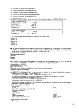 a)   a Receita Bruta de Vendas é de 8.240
 b)   o custo unitário das compras é de 12,60
 c)   a Receita Líquida de Vendas é de 8.240
 d)   o Custo de Mercadorias Vendidas é de 6.240
 e)   o custo unitário das compras é de 12,00

443) (ESAF/TFC-1996) Observe as notas fiscais abaixo, para responder A SEGUINTE questão.
      Nota Fiscal de Entrada
      100 camisas a 50,00               5.000,00
      IPI - 10 %                         500,00
      Total da Nota                    5.500,00
      ICMS 12 %                          600,00

      Nota Fiscal de Saída
      40 camisas a 70,00           =   2.800,00
      ICMS 17 %                   =     476,00

   O Custo das Mercadorias Vendidas (nota fiscal de saída) foi de
 a) 1.760,00
 b) 2.464,00
 c) 2.000,00
 d) 2.200,00
 e) 1.960,00

444) No sistema de inventário permanente, a escrituração contábil pode ser conferida com os assentamentos
    das fichas de controle de estoque. O saldo da conta Custo das Mercadorias Vendidas, por exemplo, deve
    corresponder, na ficha de controle de estoque, à soma da coluna de:
a) entradas mais a de saldos
b) saídas mais a de saldos
c) entradas
d) saídas
e) saldos

445)O Estoque Final de Mercadorias da firma “Zetabeta Ltda.”, foi superavaliado, em R$ 32,00, no balanço
    encerrado em 31/12/79. Em decorrência, o lucro final apurado, naquele balanço, foi:
a) Subavaliado em R$ 32,00
b) Superavaliado em R$ 32,00
c) Não sofreu alteração
d) Coerente com o princípio contábil denominado “custo como base de valor”
e) As alterações são insignificantes

446) (ESAF/AFTN-1994/setemb.) Em um dado período, os registros da Comercial Brasileira Ltda., assinalam
   vendas a crédito de R$ 50,00, ao custo de R$ 30,00.
   - as compras, sujeitas a ICMS de 20%, de R$ 60,00 foram feitas à vista;
   - a empresa adota controle permanente de estoques e, no período, não se registraram perdas;
   - os impostos incidentes sobre vendas foram de 20%;
   - as vendas à vista somaram R$ 100,00, ao custo de R$ 60,00;
   - os estoques iniciais de mercadorias eram de R$ 70,00
   Dois lançamentos que se relacionam com as vendas das mercadorias, apresentados de forma unificada e
   simplificada (para maior facilidade), são:
 a) pela aquisição das mercadorias:
    Mercadorias
    a Caixa                                                            60,00
    pela venda e apropriação dos custos das
    mercadorias vendidas:
    Diversos
    a Mercadorias
    Caixa                                                              100,00
    Duplicatas a Receber                                               50,00
    Custo de Mercadorias Vendidas                                       90,00 240,00

 b) pela venda das mercadorias:
    Diversos


                                                                                                            11
 