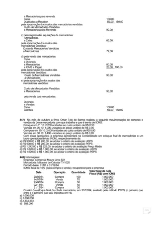 a Mercadorias para revenda
   Caixa                                                                 100,00
   Duplicatas a Receber                                                   50,00 150,00
 pela apropriação dos custos das mercadorias vendidas:
   Custo de Mercadorias Vendidas
   a Mercadorias para Revenda                                            90,00

 c) pelo registro das aquisições de mercadorias:
    Mercadorias
    a Caixa                                                              60,00
 pela apropriação dos custos das
 mercadorias vendidas:
   Custo de Mercadorias Vendidas
   a Mercadorias                                                         72,00

 d) pela venda das mercadorias
    Caixa
    a Diversos
    a Mercadorias                                                        80,00
    a ICMS a Pagar                                                       20,00 100,00
 pela apropriação dos custos das
 mercadorias vendidas:
    Custo de Mercadorias Vendidas                                        90,00
    a Mercadorias
 e) pela apropriação dos custos das
   mercadorias vendidas:
   Custo de Mercadorias Vendidas
   a Mercadorias                                                         90,00

   pela venda das mercadorias:

   Diversos
   a Vendas
   Caixa                                                                 100,00
   Clientes                                                              50,00 150,00


447) No mês de outubro a firma Omar Telo de Barros realizou a seguinte movimentação de compras e
    vendas da única mercadoria com que trabalha e que é isenta de ICMS:
    Estoque em 01.10: 2.200 unidades ao custo unitário de R$ 0,50
    Vendas em 05.10: 1.000 unidades ao preço unitário de R$ 0,95
    Compras em 10.10: 2.000 unidades ao custo unitário de R$ 0,90
    Vendas em 30.10: 1.400 unidades ao preço unitário de R$ 0,95
    Com estas operações, a empresa apresentará na Contabilidade um estoque final de mercadorias e um
    lucro operacional bruto (RCM), respectivamente de:
a) R$ 900,00 e R$ 280,00, se adotar o critério de avaliação UEPS
b) R$ 900,00 e R$ 280,00, se adotar o critério de avaliação PEPS
c) R$ 1.242,00 e R$ 622,00, se adotar o critério de avaliação Preço Médio
d) R$ 1.620,00 e R$ 1.000,00, se adotar o critério de avaliação UEPS
e) R$ 1.620,00 e R$ 1.000,00, se adotar o critério de avaliação PEPS

448) Informações:
    Empresa: Comercial Moura Lima S/A
    Mercadoria: Máquina de Calcular TI-1020
    Período-base: 01/01 a 31/12/84
    ICMS: taxa de 16% (para compra e venda); recuperável para a empresa
                Data             Operação      Quantidade Valor total da nota
                                                             Fiscal (R$) com ICMS
              20/02/84            Compra          100                   1.000.000
              14/05/84             Venda           70                   1.000.000
              23/08/84            Compra           50                   1.000.000
              02/11/84             Venda           40                   1.000.000
              31/12/84            Compra           30                   1.000.000
    O valor do estoque final da citada mercadoria, em 31/12/84, avaliado pelo método PEPS (o primeiro que
    entra é o primeiro que sai), importou em R$
a) 1.000.000
b) 1.800.000
c) 2.333.333
d) 588.000

                                                                                                            11
 