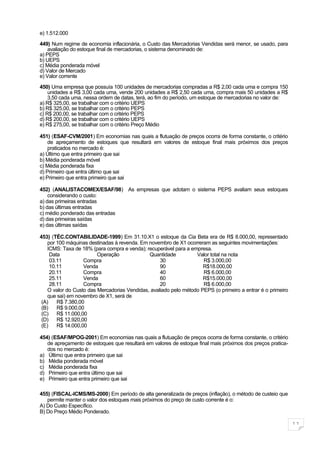 e) 1.512.000

449) Num regime de economia inflacionária, o Custo das Mercadorias Vendidas será menor, se usado, para
    avaliação do estoque final de mercadorias, o sistema denominado de:
a) PEPS
b) UEPS
c) Média ponderada móvel
d) Valor de Mercado
e) Valor corrente

450) Uma empresa que possuía 100 unidades de mercadorias compradas a R$ 2,00 cada uma e compra 150
    unidades a R$ 3,00 cada uma, vende 200 unidades a R$ 2,50 cada uma, compra mais 50 unidades a R$
    3,50 cada uma, nessa ordem de datas, terá, ao fim do período, um estoque de mercadorias no valor de:
a) R$ 325,00, se trabalhar com o critério UEPS
b) R$ 325,00, se trabalhar com o critério PEPS
c) R$ 200,00, se trabalhar com o critério PEPS
d) R$ 200,00, se trabalhar com o critério UEPS
e) R$ 275,00, se trabalhar com o critério Preço Médio

451) (ESAF-CVM/2001) Em economias nas quais a flutuação de preços ocorra de forma constante, o critério
    de apreçamento de estoques que resultará em valores de estoque final mais próximos dos preços
    praticados no mercado é:
a) Último que entra primeiro que sai
b) Média ponderada móvel
c) Média ponderada fixa
d) Primeiro que entra último que sai
e) Primeiro que entra primeiro que sai

452) (ANALISTACOMEX/ESAF/98) As empresas que adotam o sistema PEPS avaliam seus estoques
    considerando o custo:
a) das primeiras entradas
b) das últimas entradas
c) médio ponderado das entradas
d) das primeiras saídas
e) das últimas saídas

453) (TÉC.CONTABILIDADE-1999) Em 31.10.X1 o estoque da Cia Beta era de R$ 8.000,00, representado
    por 100 máquinas destinadas à revenda. Em novembro de X1 ocorreram as seguintes movimentações:
    ICMS: Taxa de 18% (para compra e venda); recuperável para a empresa.
     Data                Operação             Quantidade          Valor total na nota
     03.11         Compra                          30                R$ 3.000,00
     10.11         Venda                           90                R$18.000,00
     20.11         Compra                          40                R$ 6.000,00
     25.11         Venda                           60                R$15.000,00
     28.11         Compra                          20                R$ 6.000,00
    O valor do Custo das Mercadorias Vendidas, avaliado pelo método PEPS (o primeiro a entrar é o primeiro
    que sai) em novembro de X1, será de
 (A)    R$ 7.380,00
 (B)    R$ 9.000,00
 (C)    R$ 11.000,00
 (D)    R$ 12.920,00
 (E)    R$ 14.000,00

454) (ESAF/MPOG-2001) Em economias nas quais a flutuação de preços ocorra de forma constante, o critério
   de apreçamento de estoques que resultará em valores de estoque final mais próximos dos preços pratica-
   dos no mercado é:
a) Último que entra primeiro que sai
b) Média ponderada móvel
c) Média ponderada fixa
d) Primeiro que entra último que sai
e) Primeiro que entra primeiro que sai

455) (FISCAL-ICMS/MS-2000) Em período de alta generalizada de preços (inflação), o método de custeio que
   permite manter o valor dos estoques mais próximos do preço de custo corrente é o:
A) Do Custo Específico.
B) Do Preço Médio Ponderado.

                                                                                                             11
 