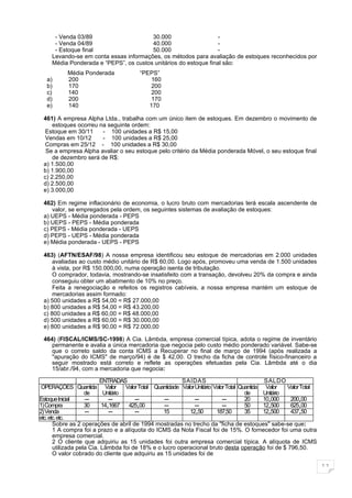 - Venda 03/89                     30.000                    -
      - Venda 04/89                     40.000                    -
      - Estoque final                   50.000                    -
     Levando-se em conta essas informações, os métodos para avaliação de estoques reconhecidos por
     Média Ponderada e “PEPS”, os custos unitários do estoque final são:
           Média Ponderada                “PEPS”
   a)      200                                160
   b)      170                                200
   c)      140                                200
   d)      200                               170
   e)      140                               170

 461) A empresa Alpha Ltda., trabalha com um único item de estoques. Em dezembro o movimento de
     estoques ocorreu na seguinte ordem:
 Estoque em 30/11      - 100 unidades a R$ 15,00
 Vendas em 10/12       - 100 unidades a R$ 25,00
 Compras em 25/12 - 100 unidades a R$ 30,00
  Se a empresa Alpha avaliar o seu estoque pelo critério da Média ponderada Móvel, o seu estoque final
     de dezembro será de R$:
 a) 1.500,00
 b) 1.900,00
 c) 2.250,00
 d) 2.500,00
 e) 3.000,00

 462) Em regime inflacionário de economia, o lucro bruto com mercadorias terá escala ascendente de
    valor, se empregados pela ordem, os seguintes sistemas de avaliação de estoques:
 a) UEPS - Média ponderada - PEPS
 b) UEPS - PEPS - Média ponderada
 c) PEPS - Média ponderada - UEPS
 d) PEPS - UEPS - Média ponderada
 e) Média ponderada - UEPS - PEPS

 463) (AFTN/ESAF/98) A nossa empresa identificou seu estoque de mercadorias em 2.000 unidades
     avaliadas ao custo médio unitário de R$ 60,00. Logo após, promoveu uma venda de 1.500 unidades
     à vista, por R$ 150.000,00, numa operação isenta de tributação.
     O comprador, todavia, mostrando-se insatisfeito com a transação, devolveu 20% da compra e ainda
     conseguiu obter um abatimento de 10% no preço.
     Feita a renegociação e refeitos os registros cabíveis, a nossa empresa mantém um estoque de
     mercadorias assim formado:
 a) 500 unidades a R$ 54,00 = R$ 27.000,00
 b) 800 unidades a R$ 54,00 = R$ 43.200,00
 c) 800 unidades a R$ 60,00 = R$ 48.000,00
 d) 500 unidades a R$ 60,00 = R$ 30.000,00
 e) 800 unidades a R$ 90,00 = R$ 72.000,00

 464) (FISCAL/ICMS/SC-1998) A Cia. Lâmbda, empresa comercial típica, adota o regime de inventário
    permanente e avalia a única mercadoria que negocia pelo custo médio ponderado variável. Sabe-se
    que o correto saldo da conta ICMS a Recuperar no final de março de 1994 (após realizada a
    "apuração do ICMS" de março/94) é de $ 42,00. O trecho da ficha de controle físico-financeiro a
    seguir mostrado está correto e reflete as operações efetuadas pela Cia. Lâmbda até o dia
    15/abr./94, com a mercadoria que negocia:

                          ENTRADAS                          SAÍDAS                              SALDO
 OPERAÇÕES Quantida Valor            Valor Total Quantidade Valor Unitário Valor Total Quantida Valor    Valor Total
                    de      Unitário                                                     de     Unitário
Estoque Inicial     ---       ---        ---        ---          ---           ---       20     10,000    200,00
1) Compra           30     14,1667 425,00           ---          ---           ---       50     12,500    625,00
2) Venda            ---       ---        ---        15         12,50        187,50       35     12,500    437,50
etc. etc. etc.
       Sobre as 2 operações de abril de 1994 mostradas no trecho da "ficha de estoques" sabe-se que:
       1 A compra foi a prazo e a alíquota do ICMS da Nota Fiscal foi de 15%. O fornecedor foi uma outra
       empresa comercial.
       2 O cliente que adquiriu as 15 unidades foi outra empresa comercial típica. A alíquota de ICMS
       utilizada pela Cia. Lâmbda foi de 18% e o lucro operacional bruto desta operação foi de $ 796,50.
       O valor cobrado do cliente que adquiriu as 15 unidades foi de

                                                                                                                       11
 