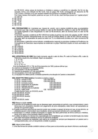 por R$ 50,00, várias caixas de bombons e chicletes e passou a vendê-los no calçadão. No fim do dia,
     cansado, tomou uma refeição de R$ 12,00, mas só pagou R$ 10,00, conseguindo um desconto de R$
     2,00. Contou o dinheiro e viu que vendera metade dos bombons e chicletes por R$ 40,00.
     Com base nessas informações, podemos ver que, no fim do dia, José Henrique possui um “capital próprio”
     no valor de:
a)   R$ 120,00
b)   R$ 189,00
c)   R$ 2,00
d)   R$ 187,00
e)   R$ 107,00

062) (TRF/ESAF/2000) Ao inventariar sua riqueza de acordo com o regime contábil de caixa, os proprietários
   concluíram que, hoje, sua firma possui débitos no valor de R$ 190.000,00, créditos no valor de R$ 180.000,00,
   um capital registrado e todo integralizado no valor de R$ 80.000,00, além de diversos bens no valor de R$
   100.000,00.
   Foi também apurada a existência de R$ 1.000,00 de receitas já ganhas mas ainda não quitadas; de R$ 1.300,00
   de despesas quitadas antecipadamente; de uma conta de energia elétrica no valor de R$ 2.000,00 vencida e
   não paga; além da expectativa de perda da ordem de 1% no recebimento de letras com valor nominal de R$
   50.000,00.
   Ao demonstrar o patrimônio acima indicado, contabilizando-o segundo os princípios contábeis da Prudência e da
   Competência de Exercícios, essa empresa vai evidenciar no grupo Patrimônio Líquido um lucro acumulado no
   valor de
a) R$ 9.800,00
b) R$ 7.200,00
c) R$ 10.000,00
d) R$ 27.200,00
e) R$ 30.000,00
063) (UFSC/FISCAL-SC-1998) Num dado momento, seja A o valor do Ativo, P o valor do Passivo e PL o valor do
    Patrimônio Líquido de uma entidade. Sejam as equações:
    I. A - P = PL
    II P = A - PL
    III A + PL = P
    IV. A - P - PL = 0
 À luz da Resolução CFC no 750, de 29 de dezembro de 1993, pode-se afirmar que
A.( ) apenas as equações I e II são equivalentes.
B.( ) as equações I e III são equivalentes.
C.( )apenas as equações I e IV são equivalentes.
D.( )as equações I, II e IV são equivalentes.
E.( ) a equação III é válida quando a entidade apresenta uma situação de "passivo a descoberto".

064) (ESAF/TTN-1994/matutino) Considere os dados a seguir:
    01.05.93 - Vendas á vista                   Cr$ 4.000.000,00
    01.05.93 - Vendas a prazo                   Cr$ 8.000.000,00
    01.05.93 - Compras a prazo                          Cr$ 2.400.000,00
    01.05.93 - Pagamento de duplicatas                  Cr$ 5.000.000,00
    01.05.93 - Depósito bancário                        Cr$ 2.800.000,00
    01.05.93 – Recebimento de duplicata                 Cr$ 3.800,000,00
    02.05.93 - Saldo inicial                    Cr$ 100.000,00
    O saldo final de Caixa, em 30.04.93, era de
a) Cr$ 100.000,00, devedor
b) Cr$ 200.000,00, credor
c) Cr$ 200.000,00, devedor
d) nihil
e) Cr$ 100.000,00, credor

065) Marque a opção correta.
a) O princípio da competência impõe que as despesas sejam apropriadas ao período a que corresponderem, assim
    temos que num empréstimo bancário com pagamento de juros antecipados, estes devem ser apropriados ao
    período em que foram pagos.
b) A gestão econômica denomina-se exercício social, que consiste no espaço de tempo em que, ao seu término, as
    entidades apuram e demonstram seus resultados, sendo que sempre coincide com o ano-calendário.
c) Escrituração é o método contábil encarregado no registro dos fatos patrimoniais de forma contínua e metódica,
    tendo como apoio a documentação relativa a esses fatos.
d) A análise de balanço é a técnica e/ou especialização da Contabilidade que consiste na transformação dos dados
    para obter informações estatísticas acerca do patrimônio analisado.
e) As receitas consideram-se realizadas, pelo regime de competência, sempre que desaparecer um passivo sem o
    correspondente ativo, com um lançamento a crédito no passivo.

066) Julgue os itens abaixo:
 Uma das formas de controle contábil é ordenar um fluxo para os documentos que devem informar a escrituração

                                                                                                                   11
 