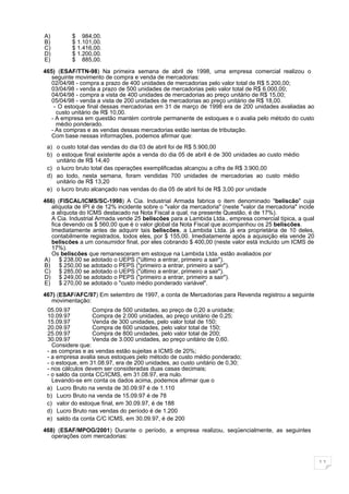 A)        $ 984,00.
B)        $ 1.101,00.
C)        $ 1.416,00.
D)        $ 1.200,00.
E)        $ 885,00.

465) (ESAF/TTN-98) Na primeira semana de abril de 1998, uma empresa comercial realizou o
   seguinte movimento de compra e venda de mercadorias:
   02/04/98 - compra a prazo de 400 unidades de mercadorias pelo valor total de R$ 5.200,00;
   03/04/98 - venda a prazo de 500 unidades de mercadorias pelo valor total de R$ 6.000,00;
   04/04/98 - compra a vista de 400 unidades de mercadorias ao preço unitário de R$ 15,00;
   05/04/98 - venda a vista de 200 unidades de mercadorias ao preço unitário de R$ 18,00.
    - O estoque final dessas mercadorias em 31 de março de 1998 era de 200 unidades avaliadas ao
     custo unitário de R$ 10,00.
   - A empresa em questão mantém controle permanente de estoques e o avalia pelo método do custo
     médio ponderado.
   - As compras e as vendas dessas mercadorias estão isentas de tributação.
   Com base nessas informações, podemos afirmar que:
 a) o custo total das vendas do dia 03 de abril foi de R$ 5.900,00
 b) o estoque final existente após a venda do dia 05 de abril é de 300 unidades ao custo médio
    unitário de R$ 14,40
 c) o lucro bruto total das operações exemplificadas alcançou a cifra de R$ 3.900,00
 d) ao todo, nesta semana, foram vendidas 700 unidades de mercadorias ao custo médio
    unitário de R$ 13,20
 e) o lucro bruto alcançado nas vendas do dia 05 de abril foi de R$ 3,00 por unidade
466) (FISCAL/ICMS/SC-1998) A Cia. Industrial Armada fabrica o item denominado "beliscão" cuja
   alíquota de IPI é de 12% incidente sobre o "valor da mercadoria" (neste "valor da mercadoria" incide
   a alíquota do ICMS destacado na Nota Fiscal a qual, na presente Questão, é de 17%).
   A Cia. Industrial Armada vende 25 beliscões para a Lambida Ltda., empresa comercial típica, a qual
   fica devendo os $ 560,00 que é o valor global da Nota Fiscal que acompanhou os 25 beliscões.
   Imediatamente antes de adquirir tais beliscões, a Lambida Ltda. já era proprietária de 10 deles,
   contabilmente registrados, todos eles, por $ 155,00. Imediatamente após a aquisição ela vende 20
   beliscões a um consumidor final, por eles cobrando $ 400,00 (neste valor está incluído um ICMS de
   17%).
   Os beliscões que remanesceram em estoque na Lambida Ltda. estão avaliados por
A) $ 238,00 se adotado o UEPS ("último a entrar, primeiro a sair").
B) $ 250,00 se adotado o PEPS ("primeiro a entrar, primeiro a sair").
C) $ 285,00 se adotado o UEPS ("último a entrar, primeiro a sair").
D) $ 249,00 se adotado o PEPS ("primeiro a entrar, primeiro a sair").
E) $ 270,00 se adotado o "custo médio ponderado variável".

467) (ESAF/AFC/97) Em setembro de 1997, a conta de Mercadorias para Revenda registrou a seguinte
   movimentação:
 05.09.97         Compra de 500 unidades, ao preço de 0,20 a unidade;
 10.09.97         Compra de 2.000 unidades, ao preço unitário de 0,25;
 15.09.97         Venda de 300 unidades, pelo valor total de 150;
 20.09.97         Compra de 600 unidades, pelo valor total de 150;
 25.09.97         Compra de 800 unidades, pelo valor total de 200;
 30.09.97         Venda de 3.000 unidades, ao preço unitário de 0,60.
   Considere que:
 - as compras e as vendas estão sujeitas a ICMS de 20%;
 - a empresa avalia seus estoques pelo método de custo médio ponderado;
 - o estoque, em 31.08.97, era de 200 unidades, ao custo unitário de 0,30;
 - nos cálculos devem ser consideradas duas casas decimais;
 - o saldo da conta CC/ICMS, em 31.08.97, era nulo.
   Levando-se em conta os dados acima, podemos afirmar que o
 a) Lucro Bruto na venda de 30.09.97 é de 1.110
 b) Lucro Bruto na venda de 15.09.97 é de 78
 c) valor do estoque final, em 30.09.97, é de 188
 d) Lucro Bruto nas vendas do período é de 1.200
 e) saldo da conta C/C ICMS, em 30.09.97, é de 200

468) (ESAF/MPOG/2001) Durante o período, a empresa realizou, seqüencialmente, as seguintes
   operações com mercadorias:



                                                                                                          11
 