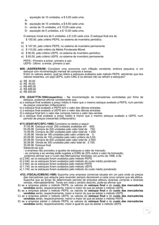 aquisição de 10 unidades, a $ 5,00 cada uma;
       A-
       B- aquisição de 10 unidades, a $ 8,50 cada uma;
       C- venda de 15 unidades, a $ 10,00 cada uma;
       D- aquisição de 5 unidades, a $ 10,00 cada uma.

    O estoque inicial era de 5 unidades, a $ 3,00 cada uma. O estoque final era de
     $ 150,00, pelo critério PEPS, no sistema de inventário periódico.
  a)
  b) $ 107,50, pelo critério PEPS, no sistema de inventário permanente.
  c) $ 110,00, pelo critério da Média Ponderada Móvel.
  d) $ 90,00, pelo critério UEPS, no sistema de inventário periódico.
  e) $ 65,00, pelo critério UEPS, no sistema de inventário permanente.
      PEPS - Primeiro a entrar, primeiro a sair;
      UEPS - Último a entrar, primeiro a sair.

 469) (AGERS/RS/98) Considere uma economia com inflação constante, embora pequena, e um
    estoque com movimentação mensal de compras e baixas.
    Entre os valores abaixo, qual se refere a estoques avaliados pelo método PEPS, admitindo que dos
    valores restantes, um seja UEPS, outro CMU e os demais não se refiram a estoques?
 a)   R$ 30,00
 b)   R$ 40,00
 c)   R$ 495,00
 d)   R$ 498,00
 e)   R$ 500,00

 470) (ESAF/TTN-1994/vespertino) - Na movimentação de mercadorias controladas por ficha de
     estoque, podemos afirmar corretamente que:
 a) o estoque final avaliado a preço médio é maior que o mesmo estoque avaliado a PEPS, num período
     de preços crescentes (inflacionário)
 b) o estoque final avaliado a PEPS tem o valor das últimas entradas
 c) o estoque final avaliado a UEPS tem o valor das últimas entradas
 d) o estoque final tem o valor das compras menos o valor das vendas
 e) o estoque final avaliado a preço médio é menor que o mesmo estoque avaliado a UEPS, num
     período de preços crescentes (inflacionário)

 471) (ESAF/AFC/SFC-1996) Considere os dados a seguir:
     31.05.96 Estoque inicial. 200 unidades avaliadas em 600;
     05.06.96 Compra de 200 unidades pelo valor total de 750;
     10.06.96 Compra de 280 unidades pelo valor total de 1.050;
     15.06.96 Venda de 180 unidades pelo valor unitário de 5;
     20.06.96 Venda de 100 unidades pelo valor unitário de 5,50;
     25.06.96 Compra de 400 unidades pelo valor total de 2.500;
     30.06.96 Venda de 300 unidades pelo valor total de 2.100;
     30.06.96 Estoque final
     Sabendo-se que:
     - a empresa não procedeu a ajustes de estoques a valor de mercado.
     - as compras e as vendas estão sujeitas a ICMS de 20% sobre o valor da transação,
      podemos afirmar que o Custo das Mercadorias Vendidas, em junho de 1996, é de
 a) 2.540, se os estoques foram avaliados pelo método PEPS
 b) 2.040, se os estoques foram avaliados pelo método do custo médio ponderado
 c) 2.040, se os estoques foram avaliados pelo método PEPS
 d) 1.740, se os estoques foram avaliados pelo método UEPS
 e) 1.740, se os estoques foram avaliados pelo método do custo médio ponderado

  472) (FISCAL/ICMS/SC-1998) Suponha uma empresa comercial situada em um país onde os preços
    das mercadorias que adquire para revender sempre decrescem a cada nova compra que ela efetua.
    Suponha que ao longo de determinado período tal empresa efetuou diversas compras e diversas
    vendas, intercaladamente. Tendo em vista o cenário descrito, pode-se afirmar que
A) se a empresa adotar o método PEPS, os valores do estoque final e do custo das mercadorias
    vendidas serão, respectivamente, menor e maior do que se adotar o método UEPS.
B) se a empresa adotar o método PEPS, os valores do estoque final e do custo das mercadorias
    vendidas serão, respectivamente, maior e menor do que se adotar o método UEPS.
C) se a empresa adotar o método UEPS, os valores do estoque final e do custo das mercadorias
    vendidas serão, respectivamente, menor e maior do que se adotar o método PEPS.
D) se a empresa adotar o método PEPS, os valores do estoque final e do custo das mercadorias
    vendidas serão, respectivamente, maior e igual do que se adotar o método UEPS.

                                                                                                       11
 