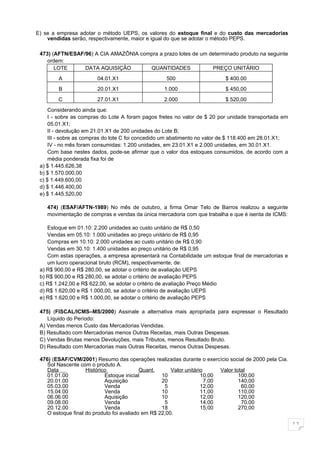 E) se a empresa adotar o método UEPS, os valores do estoque final e do custo das mercadorias
    vendidas serão, respectivamente, maior e igual do que se adotar o método PEPS.

 473) (AFTN/ESAF/96) A CIA AMAZÔNIA compra a prazo lotes de um determinado produto na seguinte
    ordem:
       LOTE      DATA AQUISIÇÂO        QUANTIDADES              PREÇO UNITÁRIO
        A              04.01.X1                    500                     $ 400.00
        B              20.01.X1                   1.000                    $ 450,00
        C              27.01.X1                   2.000                    $ 520,00
     Considerando ainda que:
     I - sobre as compras do Lote A foram pagos fretes no valor de $ 20 por unidade transportada em
     05.01.X1;
     II - devolução em 21.01.X1 de 200 unidades do Lote B;
     III - sobre as compras do lote C foi concedido um abatimento no valor de $ 118.400 em 28.01.X1;
     IV - no mês foram consumidas: 1.200 unidades, em 23.01.X1 e 2.000 unidades, em 30.01.X1.
     Com base nestes dados, pode-se afirmar que o valor dos estoques consumidos, de acordo com a
     média ponderada fixa foi de
 a) $ 1.445.626,38
 b) $ 1.570.000,00
 c) $ 1.449.600,00
 d) $ 1.446.400,00
 e) $ 1.445.520,00

    474) (ESAF/AFTN-1989) No mês de outubro, a firma Omar Telo de Barros realizou a seguinte
    movimentação de compras e vendas da única mercadoria com que trabalha e que é isenta de ICMS:

    Estoque em 01.10: 2.200 unidades ao custo unitário de R$ 0,50
    Vendas em 05.10: 1.000 unidades ao preço unitário de R$ 0,95
    Compras em 10.10: 2.000 unidades ao custo unitário de R$ 0,90
    Vendas em 30.10: 1.400 unidades ao preço unitário de R$ 0,95
    Com estas operações, a empresa apresentará na Contabilidade um estoque final de mercadorias e
    um lucro operacional bruto (RCM), respectivamente, de:
 a) R$ 900,00 e R$ 280,00, se adotar o critério de avaliação UEPS
 b) R$ 900,00 e R$ 280,00, se adotar o critério de avaliação PEPS
 c) R$ 1.242,00 e R$ 622,00, se adotar o critério de avaliação Preço Médio
 d) R$ 1.620,00 e R$ 1.000,00, se adotar o critério de avaliação UEPS
 e) R$ 1.620,00 e R$ 1.000,00, se adotar o critério de avaliação PEPS

 475) (FISCAL/ICMS–MS/2000) Assinale a alternativa mais apropriada para expressar o Resultado
    Líquido do Período:
 A) Vendas menos Custo das Mercadorias Vendidas.
 B) Resultado com Mercadorias menos Outras Receitas, mais Outras Despesas.
 C) Vendas Brutas menos Devoluções, mais Tributos, menos Resultado Bruto.
 D) Resultado com Mercadorias mais Outras Receitas, menos Outras Despesas.

 476) (ESAF/CVM/2001) Resumo das operações realizadas durante o exercício social de 2000 pela Cia.
    Sol Nascente com o produto A.
    Data            Histórico              Quant.      Valor unitário      Valor total
    01.01.00                Estoque inicial        10               10,00          100,00
    20.01.00                Aquisição              20                 7,00         140,00
    05.03.00                Venda                   5               12,00           60,00
    15.04.00                Venda                  10               11,00          110,00
    06.06.00                Aquisição              10               12,00          120,00
    09.08.00                Venda                   5               14,00           70,00
    20.12.00                Venda                  18               15,00          270,00
    O estoque final do produto foi avaliado em R$ 22,00.

                                                                                                       11
 