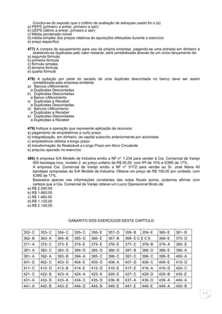 Conclui-se do exposto que o critério de avaliação de estoques usado foi o (a)
  a) PEPS (primeiro a entrar, primeiro a sair)
  b) UEPS (último a entrar, primeiro a sair)
  c) Média ponderada móvel
  d) média simples dos preços relativos às aquisições efetuadas durante o exercício
  e) preço específico

  477) A compra de equipamento para uso da própria empresa, pagando-se uma entrada em dinheiro e
      aceitando-se duplicatas pelo valor restante, será contabilizada através de um único lançamento de:
  a) segunda fórmula
  b) primeira fórmula
  c) fórmula simples
  d) terceira fórmula
  e) quarta fórmula

  478) A quitação por parte do sacado de uma duplicata descontada no banco deve ser assim
     contabilizada pela empresa emitente:
  a) Bancos c/Movimento
    a Duplicatas Descontadas
  b) Duplicatas Descontadas
    a Banco c/Movimento
  c) Duplicatas a Receber
    a Duplicatas Descontadas
  d) Bancos c/Movimento
    a Duplicatas a Receber
  e) Duplicatas Descontadas
    a Duplicatas a Receber

  479) Indique a operação que represente aplicação de recursos:
  a) pagamento de empréstimos a curto prazo
  b) integralização, em dinheiro, de capital subscrito anteriormente por acionistas
  c) empréstimos obtidos a longo prazo
  d) transformação do Realizável a Longo Prazo em Ativo Circulante
  e) prejuízo apurado no exercício

  480) A empresa S/A Modelo de Indústria emitiu a NF no. 1.234 para vender à Cia. Comercial de Varejo
     400 bandejas inox, modelo 2, ao preço unitário de R$ 50,00, com IPI de 10% e ICMS de 17%.
     A empresa Cia. Comercial de Varejo emitiu a NF n o. 0172 para vender ao Sr. José Maria 40
     bandejas compradas da S/A Modelo de Indústria. Obteve um preço de R$ 100,00 por unidade, com
     ICMS de 17%.
     Baseados apenas nas informações constantes das notas fiscais acima, podemos afirmar com
     certeza que a Cia. Comercial de Varejo obteve um Lucro Operacional Bruto de:
  a) R$ 2.000,00
  b) R$ 1.660,00
  c) R$ 1.460,00
  d) R$ 1.120,00
  e) R$ 2.140,00



                           GABARITO DOS EXERCÍCIOS DESTE CAPÍTULO


352- C    353- C    354- C    355- C     356- E    357- D     358- B    359- E        360- E   361- B
362- B    363- A    364- B    365- D     366- E    367- B     368- E C E C E          369- E   370- D
371- A    372- C    373- E    374- E     375- E    376- E     377- C    378- B        379- A   380- E
381- A    382- C    383- D    384- D     385- D    386- D     387- B    388- D        389- E   390- A
391- A    392- A    393- B    394- A     395- C    396- C     397- C    398- C        399- E   400- A
401- D    402- C    403- D    404- E     405- D    406- A     407- D    408- C        409- E   410- D
411- C    412- D    413- B    414- E     415- D    416- E     417- E    418- A        419- D   420- C
421- C    422- B    423- A    424- A     425- A    426- E     427- C    428- D        429- B   430- E
431- A    432- D    433- A    434- C     435- D    436- B     437- A    438- D        439- A   440- A
441- A    442- B    443- E    444- D     445- B    446- E     447- E    448- E        449- A   450- B

                                                                                                           11
 