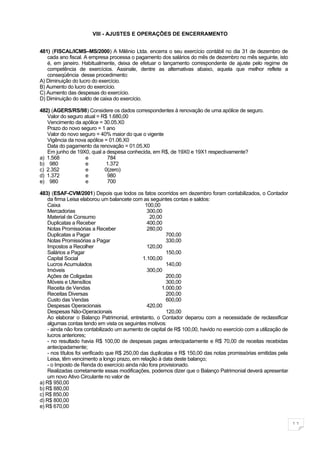VIII - AJUSTES E OPERAÇÕES DE ENCERRAMENTO


481) (FISCAL/ICMS–MS/2000) A Milênio Ltda. encerra o seu exercício contábil no dia 31 de dezembro de
   cada ano fiscal. A empresa processa o pagamento dos salários do mês de dezembro no mês seguinte, isto
   é, em janeiro. Habitualmente, deixa de efetuar o lançamento correspondente de ajuste pelo regime de
   competência de exercícios. Assinale, dentre as alternativas abaixo, aquela que melhor reflete a
   conseqüência desse procedimento:
A) Diminuição do lucro do exercício.
B) Aumento do lucro do exercício.
C) Aumento das despesas do exercício.
D) Diminuição do saldo de caixa do exercício.

482) (AGERS/RS/98) Considere os dados correspondentes à renovação de uma apólice de seguro.
   Valor do seguro atual = R$ 1.680,00
   Vencimento da apólice = 30.05.X0
   Prazo do novo seguro = 1 ano
   Valor do novo seguro = 40% maior do que o vigente
   Vigência da nova apólice = 01.06.X0
   Data do pagamento da renovação = 01.05.X0
   Em junho de 19X0, qual a despesa conhecida, em R$, de 19X0 e 19X1 respectivamente?
a) 1.568           e         784
b) 980             e         1.372
c) 2.352           e        0(zero)
d) 1.372           e         980
e) 980             e         700

483) (ESAF-CVM/2001) Depois que todos os fatos ocorridos em dezembro foram contabilizados, o Contador
    da firma Leisa elaborou um balancete com as seguintes contas e saldos:
    Caixa                                        100,00
    Mercadorias                                   300,00
    Material de Consumo                            20,00
    Duplicatas a Receber                          400,00
    Notas Promissórias a Receber                  280,00
    Duplicatas a Pagar                                    700,00
    Notas Promissórias a Pagar                            330,00
    Impostos a Recolher                           120,00
    Salários a Pagar                                      150,00
    Capital Social                              1.100,00
    Lucros Acumulados                                     140,00
    Imóveis                                       300,00
    Ações de Coligadas                                    200,00
    Móveis e Utensílios                                   300,00
    Receita de Vendas                                   1.000,00
    Receitas Diversas                                     200,00
    Custo das Vendas                                      600,00
    Despesas Operacionais                         420,00
    Despesas Não-Operacionais                             120,00
    Ao elaborar o Balanço Patrimonial, entretanto, o Contador deparou com a necessidade de reclassificar
    algumas contas tendo em vista os seguintes motivos:
    - ainda não fora contabilizado um aumento de capital de R$ 100,00, havido no exercício com a utilização de
    lucros anteriores;
    - no resultado havia R$ 100,00 de despesas pagas antecipadamente e R$ 70,00 de receitas recebidas
    antecipadamente;
    - nos títulos foi verificado que R$ 250,00 das duplicatas e R$ 150,00 das notas promissórias emitidas pela
    Leisa, têm vencimento a longo prazo, em relação à data deste balanço;
    - o Imposto de Renda do exercício ainda não fora provisionado.
    Realizadas corretamente essas modificações, podemos dizer que o Balanço Patrimonial deverá apresentar
    um novo Ativo Circulante no valor de
a) R$ 950,00
b) R$ 880,00
c) R$ 850,00
d) R$ 800,00
e) R$ 670,00


                                                                                                                 11
 