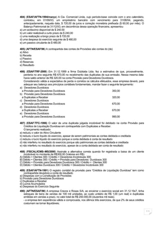 484) (ESAF/AFTN-1994/março) A Cia. Comercial Linda, cujo período-base coincide com o ano calendário,
    contratou, em 01/09/X3, um empréstimo bancário com vencimento para 31/08/X4, pagando,
    antecipadamente, naquela data, $ 720,00 de juros e correção monetária prefixada ($ 60,00 por mês). O
    Balanço Patrimonial de 31/12/X3, em decorrência dessa operação financeira, apresentou
a) um acréscimo disponível de $ 240.00
b) um valor realizável a curto prazo de $ 240,00
c) uma realização a longo prazo de $ 720,00
d) uma despesa do exercício seguinte de $ 480,00
e) um passivo circulante de $ 480,00

485) (AFTN/ESAF/96) A contrapartida das contas de Provisões são contas do (de)
a) Ativo
b) Receita
c) Passivo
d) Reservas
e) Resultado

486) (ESAF/TRF-2000) Em 31.12.1999 a firma Dubitatia Ltda. fez a estimativa de que, provavelmente,
    perderia no ano seguinte R$ 670,00 no recebimento das duplicatas de sua emissão. Nessa mesma data
    havia saldo anterior de R$ 320,00 na conta Provisão para Devedores Duvidosos.
    Considerando válida a expectativa de perda e corretos os cálculos efetuados, essa empresa deverá, para
    adequar seu balanço aos princípios contábeis fundamentais, mandar fazer o seguinte lançamento:
a) Devedores Duvidosos
  a Provisão para Devedores Duvidosos                                           350,00
b) Provisão para Devedores Duvidosos
  a Duplicatas a Receber                                                        320,00
c) Devedores Duvidosos
  a Provisão para Devedores Duvidosos                                           670,00
d) Devedores Duvidosos
  a Duplicatas a Receber                                                        670,00
e) Devedores Duvidosos
  a Provisão para Devedores Duvidosos                                           990,00

487) (ESAF/TFC-1996) O valor de uma duplicata julgada incobrável foi debitado na conta Provisão para
    Créditos de Liquidação Duvidosa em contrapartida com Duplicatas a Receber.
    O lançamento realizado:
a) reduziu o valor do Ativo Circulante
b) reduziu o lucro líquido do exercício, apesar de serem patrimoniais as contas debitada e creditada
c) reduziu o lucro líquido do exercício porque a conta debitada é conta de resultado
d) não interferiu no resultado do exercício porque são patrimoniais as contas debitada e creditada
e) não interferiu no resultado do exercício, apesar de a conta debitada ser conta de resultado

488) (FISCAL/ICMS–MS/2000) Assinale a alternativa correta quando for registrada a baixa de um cliente
   incobrável no montante de R$300,00 (Valores em R$):
A) Débito = Clientes 300 / Crédito = Devedores Incobráveis 300
B) Débito = Clientes 300 / Crédito = Provisão para Devedores Duvidosos 300
C) Débito = Provisão para Devedores Duvidosos 300 / Crédito = Clientes 300
D) Débito = Clientes Duvidosos 300 / Crédito = Devedores Incobráveis 300

489) (ESAF/AFTN-1991) O registro contábil da provisão para “Créditos de Liquidação Duvidosa” tem como
    contrapartida devedora a conta de resultado
a) Despesas com a Constituição de Provisões
b) Provisão para Devedores Duvidosos
c) Duplicatas a Receber
d) Lucros Acumulados
e) Despesas do Exercício Seguinte
490) (AFTN/ESAF/98) A empresa Cravos e Rosas S/A, ao encerrar o exercício social em 31.12.19x7, tinha
   estoques de bens de vendas de 100 mil unidades, ao custo unitário de R$ 1,00 (um real) e duplicatas
   emitidas em vendas a prazo, no valor total de R$ 200.000,00 (duzentos mil reais).
   - a empresa tem experiência válida e comprovada, nos últimos três exercícios, de que 2% de seus créditos
   costumam se tornar iliquidáveis;


                                                                                                              11
 