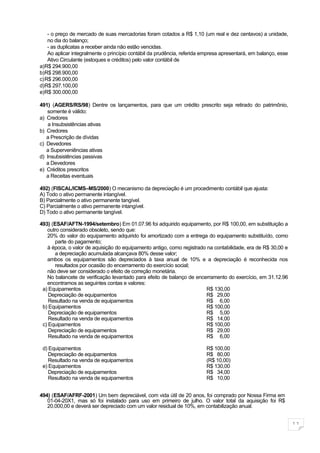 - o preço de mercado de suas mercadorias foram cotados a R$ 1,10 (um real e dez centavos) a unidade,
   no dia do balanço;
   - as duplicatas a receber ainda não estão vencidas.
   Ao aplicar integralmente o princípio contábil da prudência, referida empresa apresentará, em balanço, esse
   Ativo Circulante (estoques e créditos) pelo valor contábil de
a)R$ 294.900,00
b)R$ 298.900,00
c)R$ 296.000,00
d)R$ 297.100,00
e)R$ 300.000,00

491) (AGERS/RS/98) Dentre os lançamentos, para que um crédito prescrito seja retirado do patrimônio,
   somente é válido:
a) Credores
    a Insubsistências ativas
b) Credores
   a Prescrição de dívidas
c) Devedores
   a Superveniências ativas
d) Insubsistências passivas
   a Devedores
e) Créditos prescritos
   a Receitas eventuais

492) (FISCAL/ICMS–MS/2000) O mecanismo da depreciação é um procedimento contábil que ajusta:
A) Todo o ativo permanente intangível.
B) Parcialmente o ativo permanente tangível.
C) Parcialmente o ativo permanente intangível.
D) Todo o ativo permanente tangível.

493) (ESAF/AFTN-1994/setembro) Em 01.07.96 foi adquirido equipamento, por R$ 100,00, em substituição a
   outro considerado obsoleto, sendo que:
   20% do valor do equipamento adquirido foi amortizado com a entrega do equipamento substituído, como
       parte do pagamento;
   à época, o valor de aquisição do equipamento antigo, como registrado na contabilidade, era de R$ 30,00 e
       a depreciação acumulada alcançava 80% desse valor;
   ambos os equipamentos são depreciados à taxa anual de 10% e a depreciação é reconhecida nos
       resultados por ocasião do encerramento do exercício social;
   não deve ser considerado o efeito de correção monetária.
   No balancete de verificação levantado para efeito de balanço de encerramento do exercício, em 31.12.96
   encontramos as seguintes contas e valores:
 a) Equipamentos                                                        R$ 130,00
    Depreciação de equipamentos                                         R$ 29,00
    Resultado na venda de equipamentos                                  R$ 6,00
 b) Equipamentos                                                        R$ 100,00
    Depreciação de equipamentos                                         R$ 5,00
    Resultado na venda de equipamentos                                  R$ 14,00
 c) Equipamentos                                                        R$ 100,00
    Depreciação de equipamentos                                         R$ 29,00
    Resultado na venda de equipamentos                                  R$ 6,00

 d) Equipamentos                                                         R$ 100,00
    Depreciação de equipamentos                                          R$ 80,00
    Resultado na venda de equipamentos                                   (R$ 10,00)
 e) Equipamentos                                                         R$ 130,00
    Depreciação de equipamentos                                          R$ 34,00
    Resultado na venda de equipamentos                                   R$ 10,00


494) (ESAF/AFRF-2001) Um bem depreciável, com vida útil de 20 anos, foi comprado por Nossa Firma em
   01-04-20X1, mas só foi instalado para uso em primeiro de julho. O valor total da aquisição foi R$
   20.000,00 e deverá ser depreciado com um valor residual de 10%, em contabilização anual.


                                                                                                                11
 