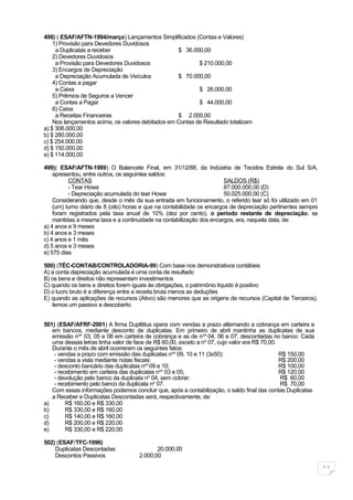 498) ( ESAF/AFTN-1994/março) Lançamentos Simplificados (Contas e Valores)
    1) Provisão para Devedores Duvidosos
     a Duplicatas a receber                        $ 36.000,00
    2) Devedores Duvidosos
     a Provisão para Devedores Duvidosos                   $ 210.000,00
    3) Encargos de Depreciação
     a Depreciação Acumulada de Veículos           $ 70.000,00
    4) Contas a pagar
     a Caixa                                               $ 26.000,00
    5) Prêmios de Seguros a Vencer
     a Contas a Pagar                                      $ 44.000,00
    6) Caixa
     a Receitas Financeiras                        $ 2.000,00
    Nos lançamentos acima, os valores debitados em Contas de Resultado totalizam
a) $ 306.000,00
b) $ 280.000,00
c) $ 254.000,00
d) $ 150.000,00
e) $ 114.000,00

499)( ESAF/AFTN-1989) O Balancete Final, em 31/12/88, da Indústria de Tecidos Estrela do Sul S/A,
    apresentou, entre outros, os seguintes saldos:
          CONTAS                                                         SALDOS (R$)
          - Tear Howa                                                    87.000.000,00 (D)
          - Depreciação acumulada do tear Howa                           50.025.000,00 (C)
    Considerando que, desde o mês da sua entrada em funcionamento, o referido tear só foi utilizado em 01
    (um) turno diário de 8 (oito) horas e que na contabilidade os encargos de depreciação pertinentes sempre
    foram registrados pela taxa anual de 10% (dez por cento), o período restante de depreciação, se
    mantidas a mesma taxa e a continuidade na contabilização dos encargos, era, naquela data, de:
a) 4 anos e 9 meses
b) 4 anos e 3 meses
c) 4 anos e 1 mês
d) 5 anos e 3 meses
e) 575 dias

500) (TÉC-CONTAB/CONTROLADORIA-99) Com base nos demonstrativos contábeis
A) a conta depreciação acumulada é uma conta de resultado
B) os bens e direitos não representam investimentos
C) quando os bens e direitos forem iguais às obrigações, o patrimônio líquido é positivo
D) o lucro bruto é a diferença entre a receita bruta menos as deduções
E) quando as aplicações de recursos (Ativo) são menores que as origens de recursos (Capital de Terceiros),
   temos um passivo a descoberto


501) (ESAF/AFRF-2001) A firma Duplititus opera com vendas a prazo alternando a cobrança em carteira e
   em bancos, mediante desconto de duplicatas. Em primeiro de abril mantinha as duplicatas de sua
   emissão nos 03, 05 e 08 em carteira de cobrança e as de nos 04, 06 e 07, descontadas no banco. Cada
   uma dessas letras tinha valor de face de R$ 60,00, exceto a no 07, cujo valor era R$ 70,00.
   Durante o mês de abril ocorreram os seguintes fatos:
    - vendas a prazo com emissão das duplicatas nos 09, 10 e 11 (3x50):                        R$ 150,00
    - vendas a vista mediante notas fiscais:                                                   R$ 200,00
    - desconto bancário das duplicatas nos 09 e 10;                                            R$ 100,00
    - recebimento em carteira das duplicatas nos 03 e 05;                                      R$ 120,00
    - devolução pelo banco da duplicata no 04, sem cobrar;                                     R$ 60,00
    - recebimento pelo banco da duplicata no 07.                                               R$ 70,00
   Com essas informações podemos concluir que, após a contabilização, o saldo final das contas Duplicatas
   a Receber e Duplicatas Descontadas será, respectivamente, de:
a)       R$ 160,00 e R$ 330,00
b)       R$ 330,00 e R$ 160,00
c)       R$ 140,00 e R$ 160,00
d)       R$ 200,00 e R$ 220,00
e)       R$ 330,00 e R$ 220,00

502) (ESAF/TFC-1996)
    Duplicatas Descontadas                  20.000,00
    Descontos Passivos               2.000,00

                                                                                                               11
 