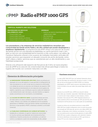 HOJA DE ESPECIFICACIONES: RADIO EPMP 1000 GPS SYNC

Radio ePMP 1000 GPS
Radio ePMP 1000 GPS Sync

VERTICAL MARKETS AND SOLUTIONS
PROVEEDORES DE SERVICIOS
INALÁMBRICOS (WISP)
•  Conectividad rural
•  Conectividad municipal
•  Conectividad remota a la oficina
•  Conectividad principal y redundante

EMPRESAS
•  Sistema de retorno (backhaul) para la
vigilancia por vídeo
•  Site Monitoring
•  Extensión LAN
•  Sustitución de línea arrendada

Los proveedores y las empresas de servicios inalámbricos necesitan una
conectividad de banda ancha fiable y de alta calidad que pueda desplegarse y
ampliarse rápidamente. La arquitectura de ePMP ofrece una solución de acceso
de banda ancha con una elevada escalabilidad, la cual le permitirá crear y ampliar su red con una rentabilidad de la inversión a más corto plazo. Las radios de
Cambium Networks ofrecen a los usuarios de múltiples mercados verticales diferentes servicios que requieren un elevado consumo de ancho de banda, como
VoIP, vídeos y datos, servicios que se caracterizan por un alto rendimiento y una
fiabilidad excepcional.
Gracias a la utilización del espectro de frecuencia de 5 GHz, la nueva arquitectura de ePMP es la solución de conectividad más eficaz para llegar a todos los
lugares del mundo con conexión reducida o sin ella.

Elementos de diferenciación principales

Antena sectorial

Radio ePMP 1000 GPS Sync integrada con
una antena sectorial

Funciones avanzadas
La radio ePMP 1000 GPS Sync de Cambium Networks ofrece

»» LA INNOVADORA TECNOLOGÍA GPS SYNC ofrece una eficacia sin

más de 200 Mbps de rendimiento real para el usuario. A través

parangón en el uso del espectro, lo que permite la configuración de

del uso de las tecnologías 2x2 MIMO-OFDM, los sistemas

más suscriptores en su red a la par que se conserva la continuidad

desplegados por ePMP logran alcanzar velocidades de trans-

y la calidad de servicio en entornos con limitación de espectro. GPS

misión de datos a las que nadie más puede llegar dentro del

Sync desemboca directamente en una reducción de los gastos de

sector.

capital y operativos, que contribuye a que los costes de instalación
y de mantenimiento sean más bajos y, de esta manera, su negocio

Gracias al uso de GPS Sync, ePMP es la solución idónea

pueda concentrarse en el crecimiento y la rentabilidad.

para redes que necesiten capacidad y fiabilidad para prestar
un servicio de la mejor calidad en zonas lejanas y menos

»» LA CALIDAD DE SERVICIO (QOS) le permitirá ofrecer servicios

atendidas. Esta solución PTP y PMP integrada presenta un

de triple oferta con plena confianza: VoIP (voz sobre IP), vídeo

modo operativo eficaz sincronizado por GPS que permite una

y datos. Ofrecer a sus clientes una calidad de servicio excelente

reutilización de frecuencias con un alto grado de escalabilidad.

garantizará su fidelidad y hará que dichos clientes recomienden sus
servicios, lo que ayudará a WISP y empresas a ampliar su actividad

Cuando se utiliza con una antena sectorial, la radio ePMP

comercial.

1000 GPS Sync puede configurarse como un punto de acceso
sincronizado por GPS para dar servicio a las radios ePMP inte-

»» LA FIABILIDAD COMPROBADA DE CAMBIUM NETWORKS ha

gradas configuradas como módulos suscriptores. Si se utiliza

establecido un estándar sin igual en materia de conectividad

con una antena punto a punto de alta ganancia, la radio ePMP

en muchos sectores que dependen de la banda ancha fija e

1000 GPS Sync puede configurarse como elemento maestro

inalámbrica. Nuestros productos son sometidos a un estricto

de retorno (backhaul) sincronizado por GPS, que forma un

control y se elaboran a partir de componentes de alta calidad.

enlace PTP con otro módulo de radio ePMP.

CN EPMP1000 GPS SS 090613

 