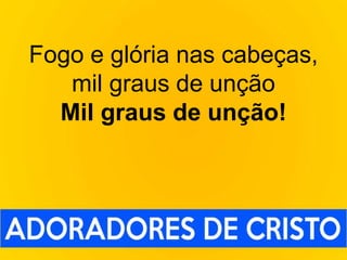 Fogo e glória nas cabeças,
mil graus de unção
Mil graus de unção!
 